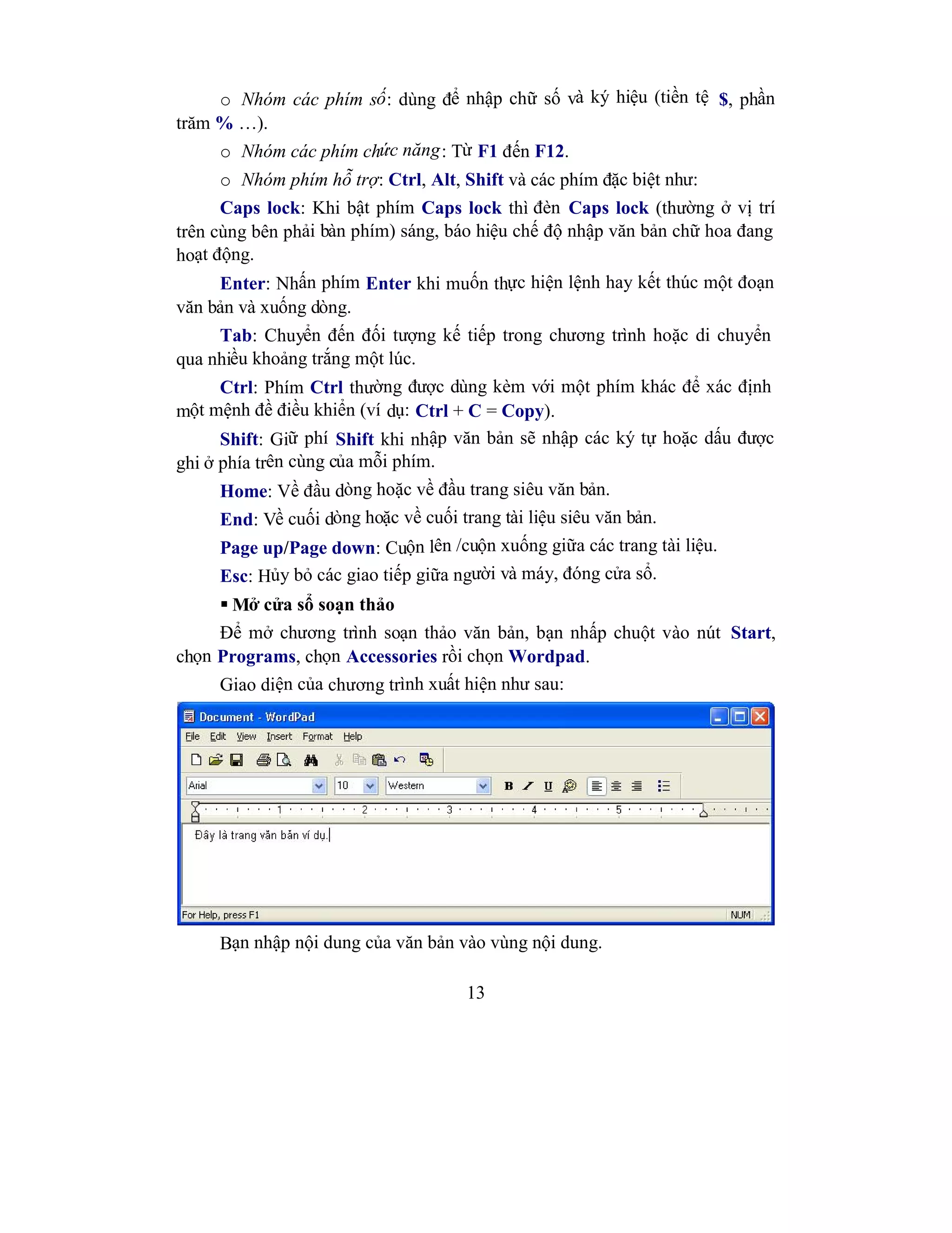 13
o Nhóm các phím số: dùng để nhập chữ số và ký hiệu (tiền tệ $, phần
trăm % …).
o Nhóm các phím chức năng: Từ F1 đến F12.
o Nhóm phím hỗ trợ: Ctrl, Alt, Shift và các phím đặc biệt như:
Caps lock: Khi bật phím Caps lock thì đèn Caps lock (thường ở vị trí
trên cùng bên phải bàn phím) sáng, báo hiệu chế độ nhập văn bản chữ hoa đang
hoạt động.
Enter: Nhấn phím Enter khi muốn thực hiện lệnh hay kết thúc một đoạn
văn bản và xuống dòng.
Tab: Chuyển đến đối tượng kế tiếp trong chương trình hoặc di chuyển
qua nhiều khoảng trắng một lúc.
Ctrl: Phím Ctrl thường được dùng kèm với một phím khác để xác định
một mệnh đề điều khiển (ví dụ: Ctrl + C = Copy).
Shift: Giữ phí Shift khi nhập văn bản sẽ nhập các ký tự hoặc dấu được
ghi ở phía trên cùng của mỗi phím.
Home: Về đầu dòng hoặc về đầu trang siêu văn bản.
End: Về cuối dòng hoặc về cuối trang tài liệu siêu văn bản.
Page up/Page down: Cuộn lên /cuộn xuống giữa các trang tài liệu.
Esc: Hủy bỏ các giao tiếp giữa người và máy, đóng cửa sổ.
 Mở cửa sổ soạn thảo
Để mở chương trình soạn thảo văn bản, bạn nhấp chuột vào nút Start,
chọn Programs, chọn Accessories rồi chọn Wordpad.
Giao diện của chương trình xuất hiện như sau:
Bạn nhập nội dung của văn bản vào vùng nội dung.
 