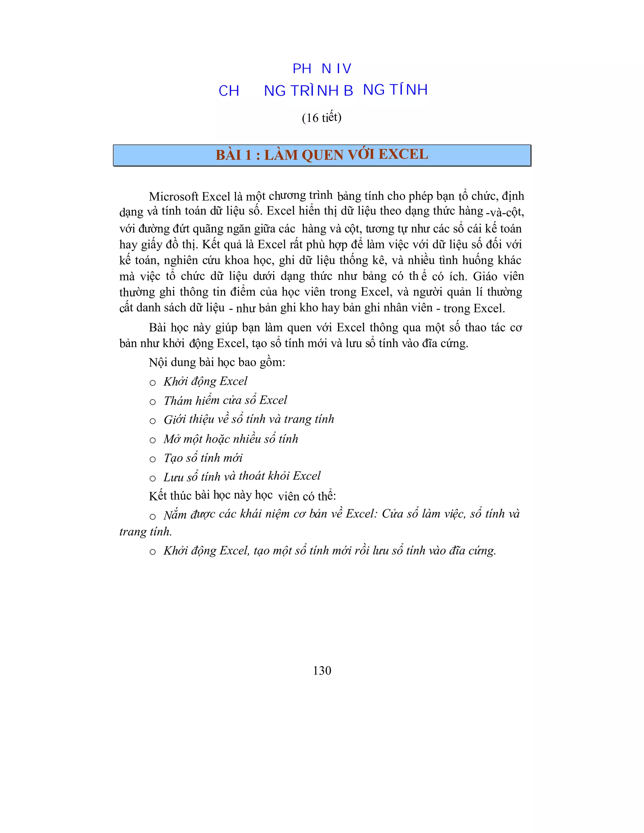130
PHẦN IV
CHƯƠNG TRÌNH BẢNG TÍNH
(16 tiết)
BÀI 1 : LÀM QUEN VỚI EXCEL
Microsoft Excel là một chương trình bảng tính cho phép bạn tổ chức, định
dạng và tính toán dữ liệu số. Excel hiển thị dữ liệu theo dạng thức hàng -và-cột,
với đường đứt quãng ngăn giữa các hàng và cột, tương tự như các sổ cái kế toán
hay giấy đồ thị. Kết quả là Excel rất phù hợp để làm việc với dữ liệu số đối với
kế toán, nghiên cứu khoa học, ghi dữ liệu thống kê, và nhiều tình huống khác
mà việc tổ chức dữ liệu dưới dạng thức như bảng có th ể có ích. Giáo viên
thường ghi thông tin điểm của học viên trong Excel, và người quản lí thường
cất danh sách dữ liệu - như bản ghi kho hay bản ghi nhân viên - trong Excel.
Bài học này giúp bạn làm quen với Excel thông qua một số thao tác cơ
bản như khởi động Excel, tạo sổ tính mới và lưu sổ tính vào đĩa cứng.
Nội dung bài học bao gồm:
o Khởi động Excel
o Thám hiểm cửa sổ Excel
o Giới thiệu về sổ tính và trang tính
o Mở một hoặc nhiều sổ tính
o Tạo sổ tính mới
o Lưu sổ tính và thoát khỏi Excel
Kết thúc bài học này học viên có thể:
o Nắm được các khái niệm cơ bản về Excel: Cửa sổ làm việc, sổ tính và
trang tính.
o Khởi động Excel, tạo một sổ tính mới rồi lưu sổ tính vào đĩa cứng.
 