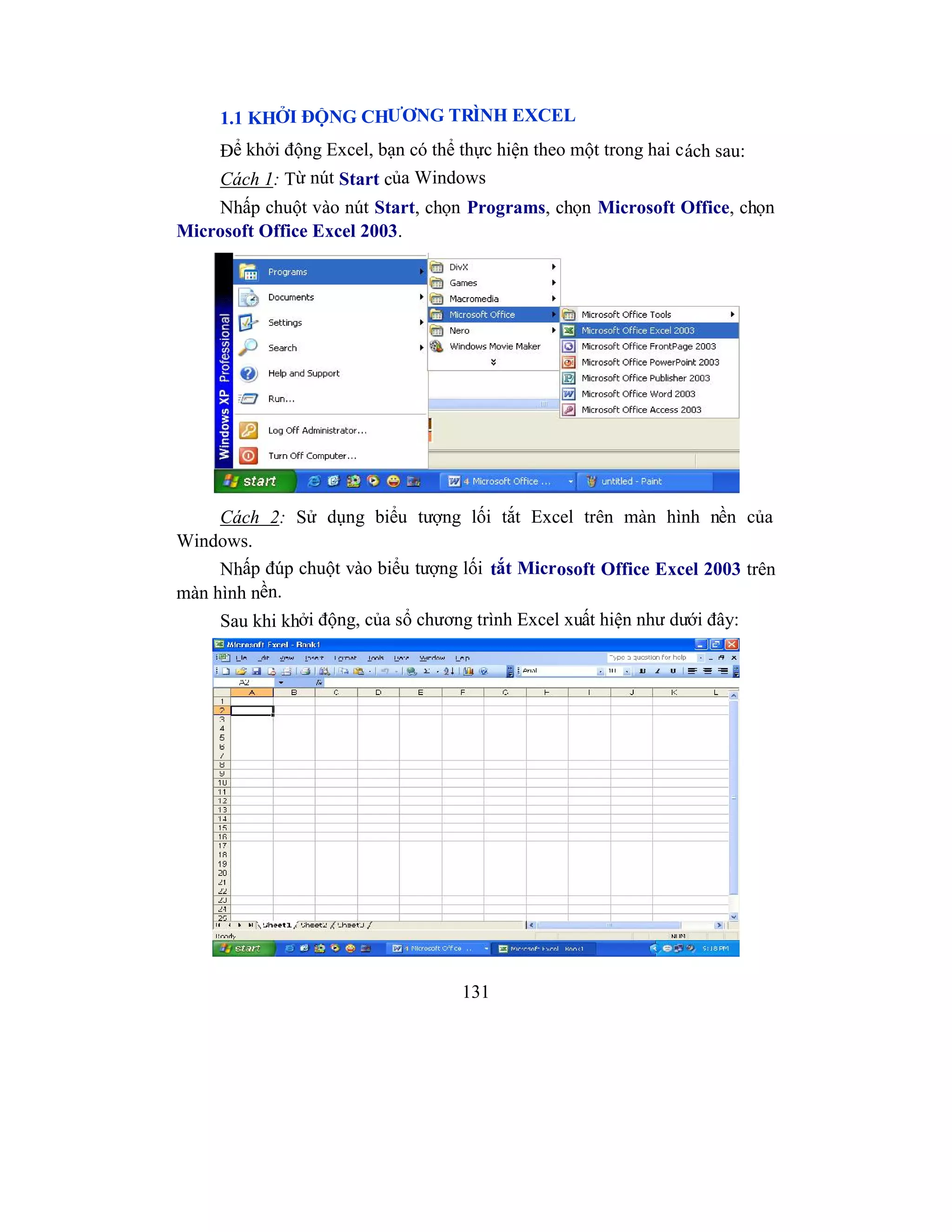 131
1.1 KHỞI ĐỘNG CHƯƠNG TRÌNH EXCEL
Để khởi động Excel, bạn có thể thực hiện theo một trong hai cách sau:
Cách 1: Từ nút Start của Windows
Nhấp chuột vào nút Start, chọn Programs, chọn Microsoft Office, chọn
Microsoft Office Excel 2003.
Cách 2: Sử dụng biểu tượng lối tắt Excel trên màn hình nền của
Windows.
Nhấp đúp chuột vào biểu tượng lối tắt Microsoft Office Excel 2003 trên
màn hình nền.
Sau khi khởi động, của sổ chương trình Excel xuất hiện như dưới đây:
 