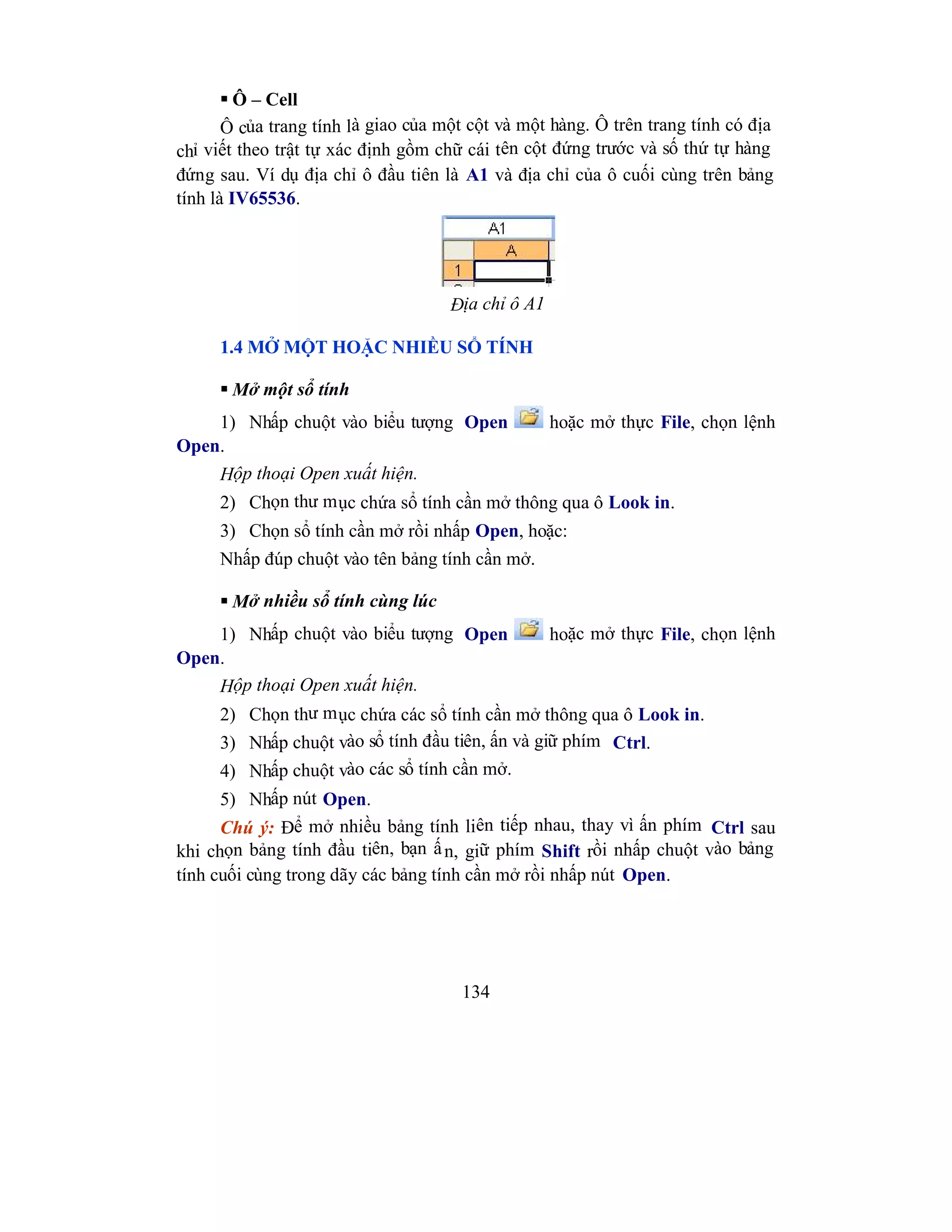 134
 Ô – Cell
Ô của trang tính là giao của một cột và một hàng. Ô trên trang tính có địa
chỉ viết theo trật tự xác định gồm chữ cái tên cột đứng trước và số thứ tự hàng
đứng sau. Ví dụ địa chỉ ô đầu tiên là A1 và địa chỉ của ô cuối cùng trên bảng
tính là IV65536.
Địa chỉ ô A1
1.4 MỞ MỘT HOẶC NHIỀU SỔ TÍNH
 Mở một sổ tính
1) Nhấp chuột vào biểu tượng Open hoặc mở thực File, chọn lệnh
Open.
Hộp thoại Open xuất hiện.
2) Chọn thư mục chứa sổ tính cần mở thông qua ô Look in.
3) Chọn sổ tính cần mở rồi nhấp Open, hoặc:
Nhấp đúp chuột vào tên bảng tính cần mở.
 Mở nhiều sổ tính cùng lúc
1) Nhấp chuột vào biểu tượng Open hoặc mở thực File, chọn lệnh
Open.
Hộp thoại Open xuất hiện.
2) Chọn thư mục chứa các sổ tính cần mở thông qua ô Look in.
3) Nhấp chuột vào sổ tính đầu tiên, ấn và giữ phím Ctrl.
4) Nhấp chuột vào các sổ tính cần mở.
5) Nhấp nút Open.
Chú ý: Để mở nhiều bảng tính liên tiếp nhau, thay vì ấn phím Ctrl sau
khi chọn bảng tính đầu tiên, bạn ấn, giữ phím Shift rồi nhấp chuột vào bảng
tính cuối cùng trong dãy các bảng tính cần mở rồi nhấp nút Open.
 