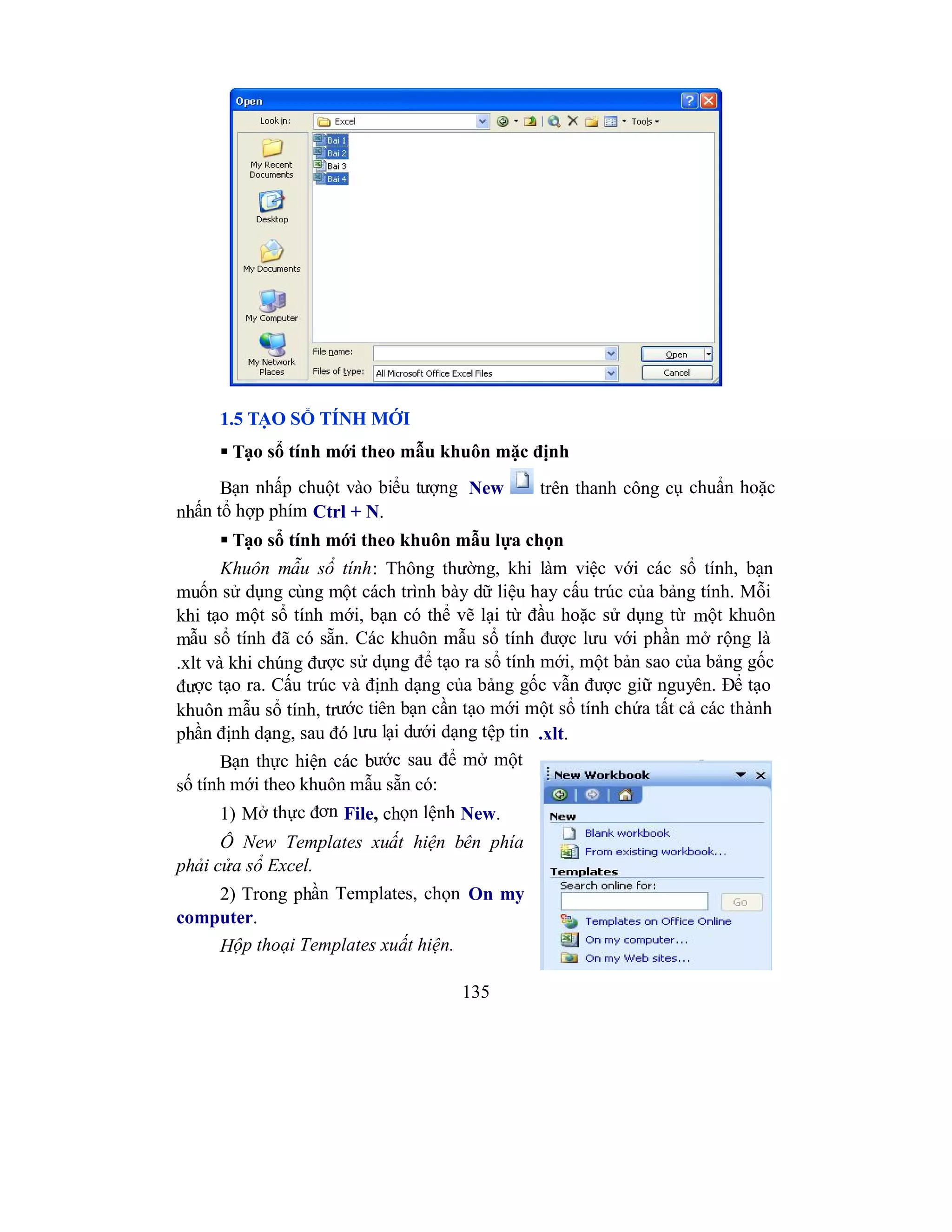 135
1.5 TẠO SỔ TÍNH MỚI
 Tạo sổ tính mới theo mẫu khuôn mặc định
Bạn nhấp chuột vào biểu tượng New trên thanh công cụ chuẩn hoặc
nhấn tổ hợp phím Ctrl + N.
 Tạo sổ tính mới theo khuôn mẫu lựa chọn
Khuôn mẫu sổ tính: Thông thường, khi làm việc với các sổ tính, bạn
muốn sử dụng cùng một cách trình bày dữ liệu hay cấu trúc của bảng tính. Mỗi
khi tạo một sổ tính mới, bạn có thể vẽ lại từ đầu hoặc sử dụng từ một khuôn
mẫu sổ tính đã có sẵn. Các khuôn mẫu sổ tính được lưu với phần mở rộng là
.xlt và khi chúng được sử dụng để tạo ra sổ tính mới, một bản sao của bảng gốc
được tạo ra. Cấu trúc và định dạng của bảng gốc vẫn được giữ nguyên. Để tạo
khuôn mẫu sổ tính, trước tiên bạn cần tạo mới một sổ tính chứa tất cả các thành
phần định dạng, sau đó lưu lại dưới dạng tệp tin .xlt.
Bạn thực hiện các bước sau để mở một
số tính mới theo khuôn mẫu sẵn có:
1) Mở thực đơn File, chọn lệnh New.
Ô New Templates xuất hiện bên phía
phải cửa sổ Excel.
2) Trong phần Templates, chọn On my
computer.
Hộp thoại Templates xuất hiện.
 