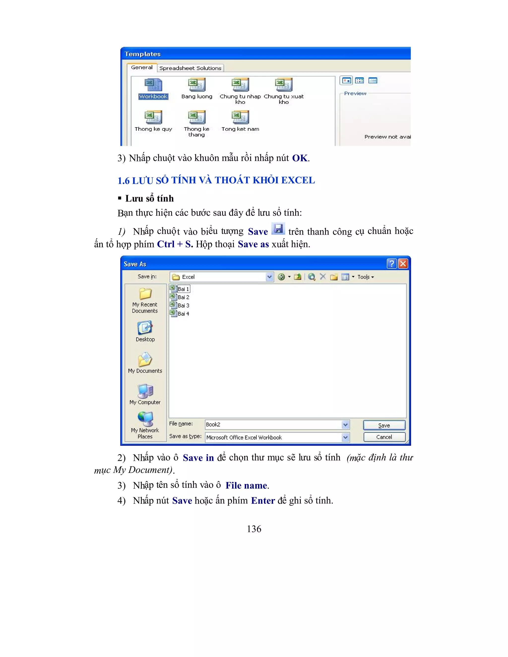 136
3) Nhấp chuột vào khuôn mẫu rồi nhấp nút OK.
1.6 LƯU SỔ TÍNH VÀ THOÁT KHỎI EXCEL
 Lưu sổ tính
Bạn thực hiện các bước sau đây để lưu sổ tính:
1) Nhấp chuột vào biểu tượng Save trên thanh công cụ chuẩn hoặc
ấn tổ hợp phím Ctrl + S. Hộp thoại Save as xuất hiện.
2) Nhấp vào ô Save in để chọn thư mục sẽ lưu sổ tính (mặc định là thư
mục My Document).
3) Nhập tên sổ tính vào ô File name.
4) Nhấp nút Save hoặc ấn phím Enter để ghi sổ tính.
 