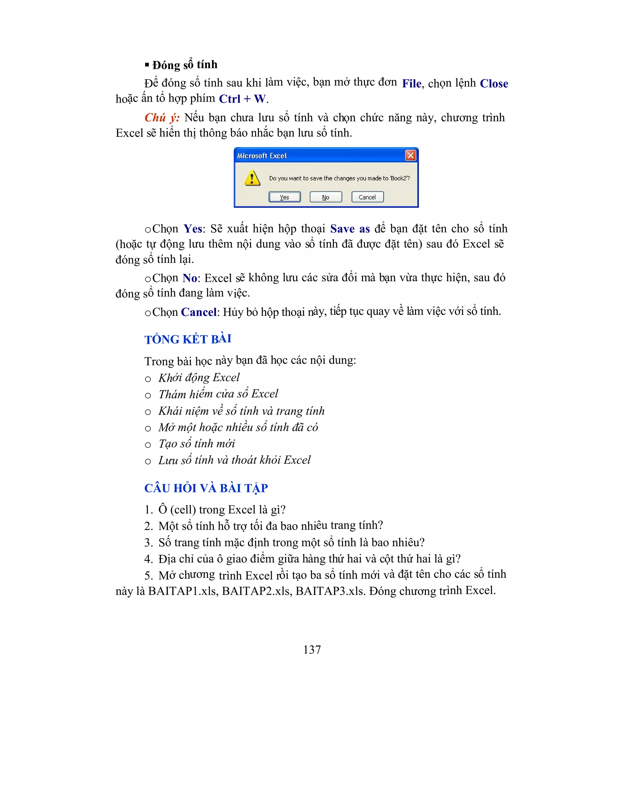 137
 Đóng sổ tính
Để đóng sổ tính sau khi làm việc, bạn mở thực đơn File, chọn lệnh Close
hoặc ấn tổ hợp phím Ctrl + W.
Chú ý: Nếu bạn chưa lưu sổ tính và chọn chức năng này, chương trình
Excel sẽ hiển thị thông báo nhắc bạn lưu sổ tính.
oChọn Yes: Sẽ xuất hiện hộp thoại Save as để bạn đặt tên cho sổ tính
(hoặc tự động lưu thêm nội dung vào sổ tính đã được đặt tên) sau đó Excel sẽ
đóng sổ tính lại.
oChọn No: Excel sẽ không lưu các sửa đổi mà bạn vừa thực hiện, sau đó
đóng sổ tính đang làm việc.
oChọn Cancel: Hủy bỏ hộp thoại này, tiếp tục quay về làm việc với sổ tính.
TỔNG KẾT BÀI
Trong bài học này bạn đã học các nội dung:
o Khởi động Excel
o Thám hiểm cửa sổ Excel
o Khái niệm về sổ tính và trang tính
o Mở một hoặc nhiều sổ tính đã có
o Tạo sổ tính mới
o Lưu sổ tính và thoát khỏi Excel
CÂU HỎI VÀ BÀI TẬP
1. Ô (cell) trong Excel là gì?
2. Một sổ tính hỗ trợ tối đa bao nhiêu trang tính?
3. Số trang tính mặc định trong một sổ tính là bao nhiêu?
4. Địa chỉ của ô giao điểm giữa hàng thứ hai và cột thứ hai là gì?
5. Mở chương trình Excel rồi tạo ba sổ tính mới và đặt tên cho các sổ tính
này là BAITAP1.xls, BAITAP2.xls, BAITAP3.xls. Đóng chương trình Excel.
 