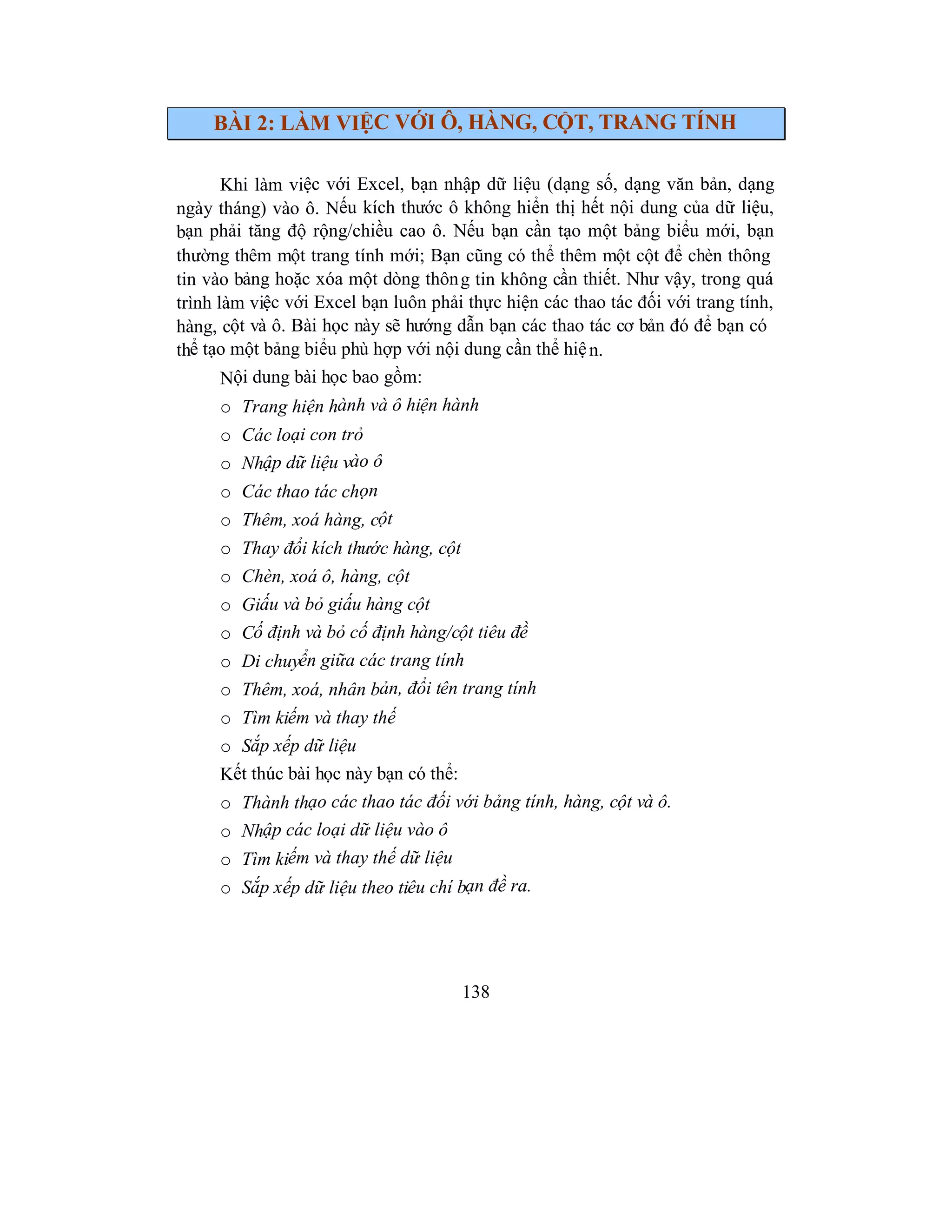 138
BÀI 2: LÀM VIỆC VỚI Ô, HÀNG, CỘT, TRANG TÍNH
Khi làm việc với Excel, bạn nhập dữ liệu (dạng số, dạng văn bản, dạng
ngày tháng) vào ô. Nếu kích thước ô không hiển thị hết nội dung của dữ liệu,
bạn phải tăng độ rộng/chiều cao ô. Nếu bạn cần tạo một bảng biểu mới, bạn
thường thêm một trang tính mới; Bạn cũng có thể thêm một cột để chèn thông
tin vào bảng hoặc xóa một dòng thông tin không cần thiết. Như vậy, trong quá
trình làm việc với Excel bạn luôn phải thực hiện các thao tác đối với trang tính,
hàng, cột và ô. Bài học này sẽ hướng dẫn bạn các thao tác cơ bản đó để bạn có
thể tạo một bảng biểu phù hợp với nội dung cần thể hiện.
Nội dung bài học bao gồm:
o Trang hiện hành và ô hiện hành
o Các loại con trỏ
o Nhập dữ liệu vào ô
o Các thao tác chọn
o Thêm, xoá hàng, cột
o Thay đổi kích thước hàng, cột
o Chèn, xoá ô, hàng, cột
o Giấu và bỏ giấu hàng cột
o Cố định và bỏ cố định hàng/cột tiêu đề
o Di chuyển giữa các trang tính
o Thêm, xoá, nhân bản, đổi tên trang tính
o Tìm kiếm và thay thế
o Sắp xếp dữ liệu
Kết thúc bài học này bạn có thể:
o Thành thạo các thao tác đối với bảng tính, hàng, cột và ô.
o Nhập các loại dữ liệu vào ô
o Tìm kiếm và thay thế dữ liệu
o Sắp xếp dữ liệu theo tiêu chí bạn đề ra.
 