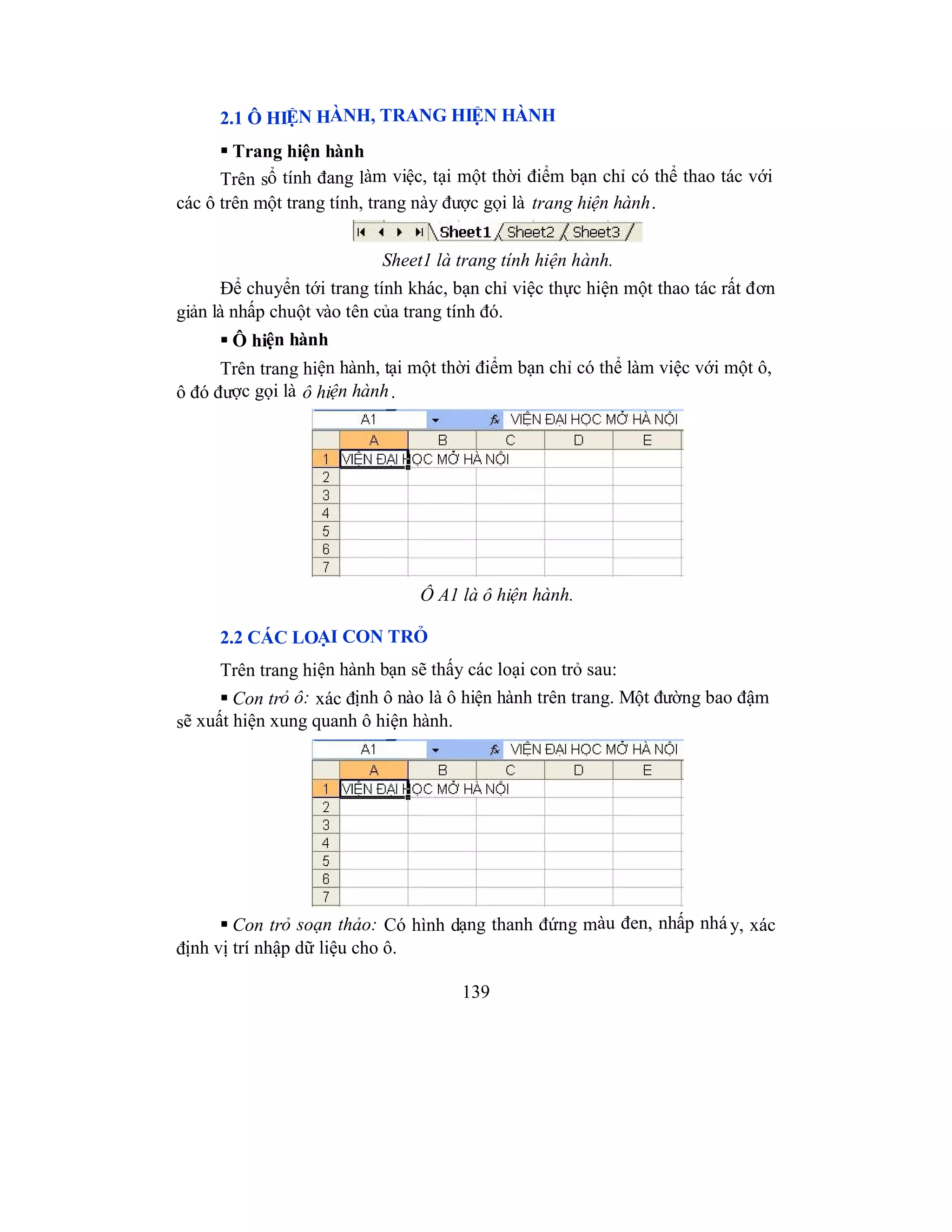 139
2.1 Ô HIỆN HÀNH, TRANG HIỆN HÀNH
 Trang hiện hành
Trên sổ tính đang làm việc, tại một thời điểm bạn chỉ có thể thao tác với
các ô trên một trang tính, trang này được gọi là trang hiện hành.
Sheet1 là trang tính hiện hành.
Để chuyển tới trang tính khác, bạn chỉ việc thực hiện một thao tác rất đơn
giản là nhấp chuột vào tên của trang tính đó.
 Ô hiện hành
Trên trang hiện hành, tại một thời điểm bạn chỉ có thể làm việc với một ô,
ô đó được gọi là ô hiện hành.
Ô A1 là ô hiện hành.
2.2 CÁC LOẠI CON TRỎ
Trên trang hiện hành bạn sẽ thấy các loại con trỏ sau:
 Con trỏ ô: xác định ô nào là ô hiện hành trên trang. Một đường bao đậm
sẽ xuất hiện xung quanh ô hiện hành.
 Con trỏ soạn thảo: Có hình dạng thanh đứng màu đen, nhấp nhá y, xác
định vị trí nhập dữ liệu cho ô.
 