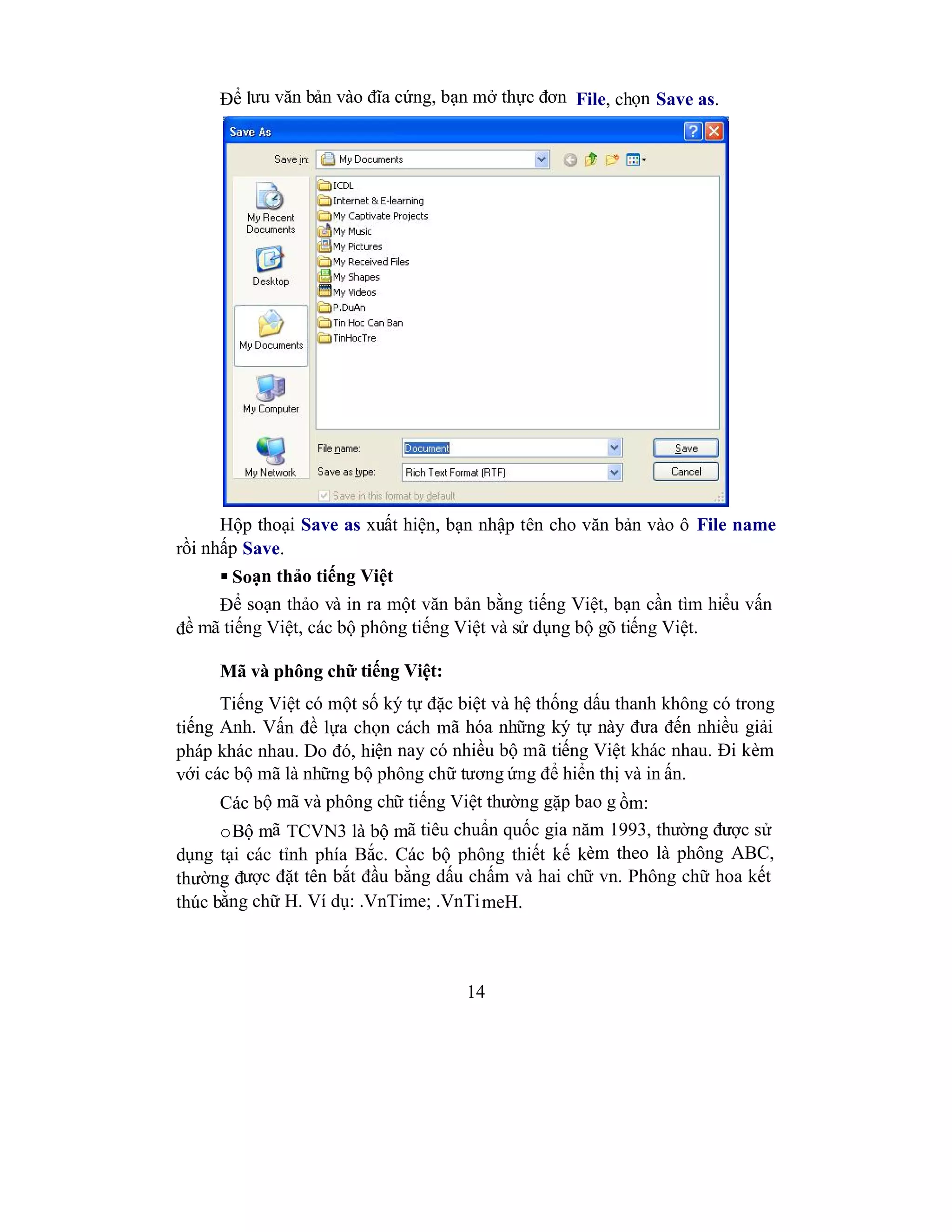 14
Để lưu văn bản vào đĩa cứng, bạn mở thực đơn File, chọn Save as.
Hộp thoại Save as xuất hiện, bạn nhập tên cho văn bản vào ô File name
rồi nhấp Save.
 Soạn thảo tiếng Việt
Để soạn thảo và in ra một văn bản bằng tiếng Việt, bạn cần tìm hiểu vấn
đề mã tiếng Việt, các bộ phông tiếng Việt và sử dụng bộ gõ tiếng Việt.
Mã và phông chữ tiếng Việt:
Tiếng Việt có một số ký tự đặc biệt và hệ thống dấu thanh không có trong
tiếng Anh. Vấn đề lựa chọn cách mã hóa những ký tự này đưa đến nhiều giải
pháp khác nhau. Do đó, hiện nay có nhiều bộ mã tiếng Việt khác nhau. Đi kèm
với các bộ mã là những bộ phông chữ tương ứng để hiển thị và in ấn.
Các bộ mã và phông chữ tiếng Việt thường gặp bao g ồm:
oBộ mã TCVN3 là bộ mã tiêu chuẩn quốc gia năm 1993, thường được sử
dụng tại các tỉnh phía Bắc. Các bộ phông thiết kế kèm theo là phông ABC,
thường được đặt tên bắt đầu bằng dấu chấm và hai chữ vn. Phông chữ hoa kết
thúc bằng chữ H. Ví dụ: .VnTime; .VnTimeH.
 