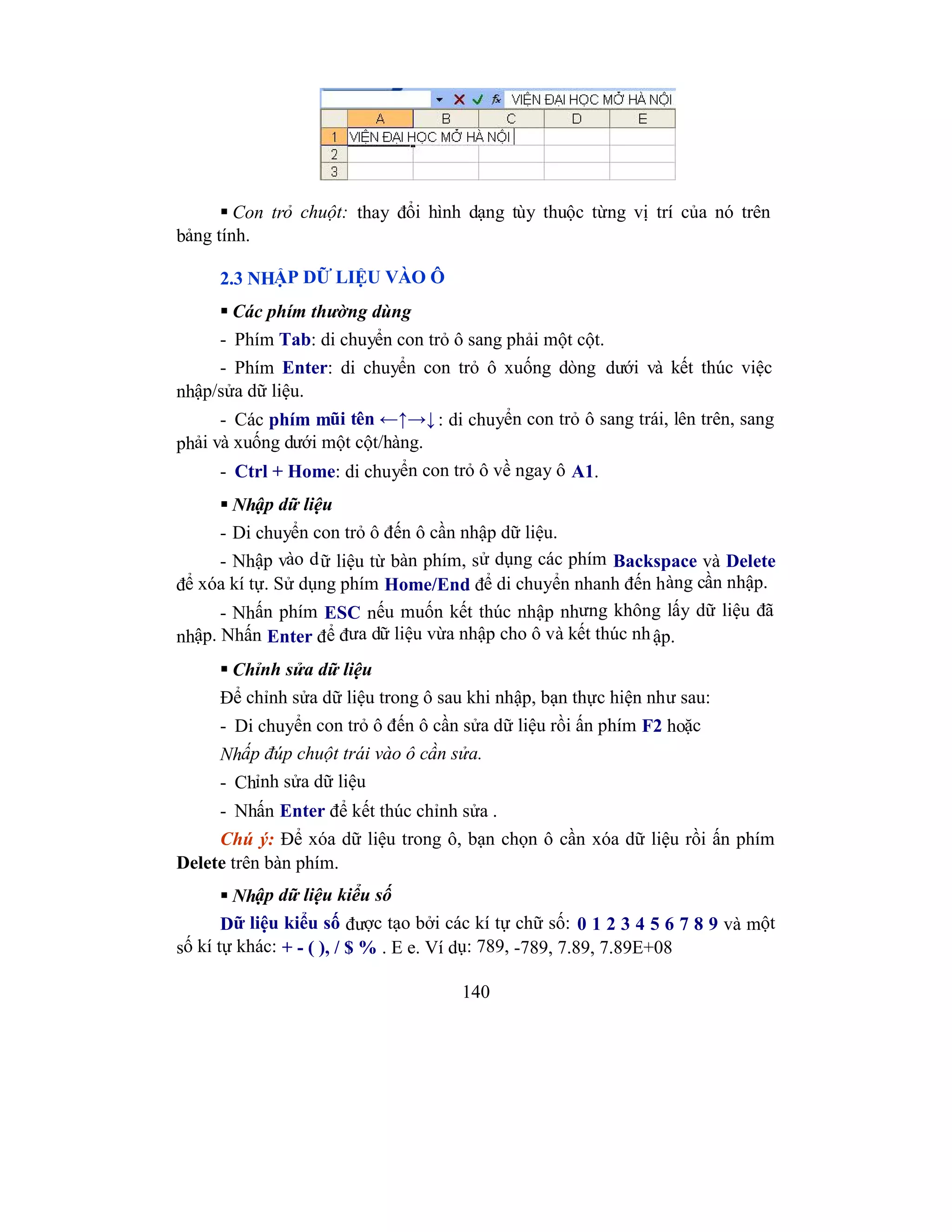 140
 Con trỏ chuột: thay đổi hình dạng tùy thuộc từng vị trí của nó trên
bảng tính.
2.3 NHẬP DỮ LIỆU VÀO Ô
 Các phím thường dùng
- Phím Tab: di chuyển con trỏ ô sang phải một cột.
- Phím Enter: di chuyển con trỏ ô xuống dòng dưới và kết thúc việc
nhập/sửa dữ liệu.
- Các phím mũi tên ←↑→↓: di chuyển con trỏ ô sang trái, lên trên, sang
phải và xuống dưới một cột/hàng.
- Ctrl + Home: di chuyển con trỏ ô về ngay ô A1.
 Nhập dữ liệu
- Di chuyển con trỏ ô đến ô cần nhập dữ liệu.
- Nhập vào dữ liệu từ bàn phím, sử dụng các phím Backspace và Delete
để xóa kí tự. Sử dụng phím Home/End để di chuyển nhanh đến hàng cần nhập.
- Nhấn phím ESC nếu muốn kết thúc nhập nhưng không lấy dữ liệu đã
nhập. Nhấn Enter để đưa dữ liệu vừa nhập cho ô và kết thúc nhập.
 Chỉnh sửa dữ liệu
Để chỉnh sửa dữ liệu trong ô sau khi nhập, bạn thực hiện như sau:
- Di chuyển con trỏ ô đến ô cần sửa dữ liệu rồi ấn phím F2 hoặc
Nhấp đúp chuột trái vào ô cần sửa.
- Chỉnh sửa dữ liệu
- Nhấn Enter để kết thúc chỉnh sửa .
Chú ý: Để xóa dữ liệu trong ô, bạn chọn ô cần xóa dữ liệu rồi ấn phím
Delete trên bàn phím.
 Nhập dữ liệu kiểu số
Dữ liệu kiểu số được tạo bởi các kí tự chữ số: 0 1 2 3 4 5 6 7 8 9 và một
số kí tự khác: + - ( ), / $ % . E e. Ví dụ: 789, -789, 7.89, 7.89E+08
 