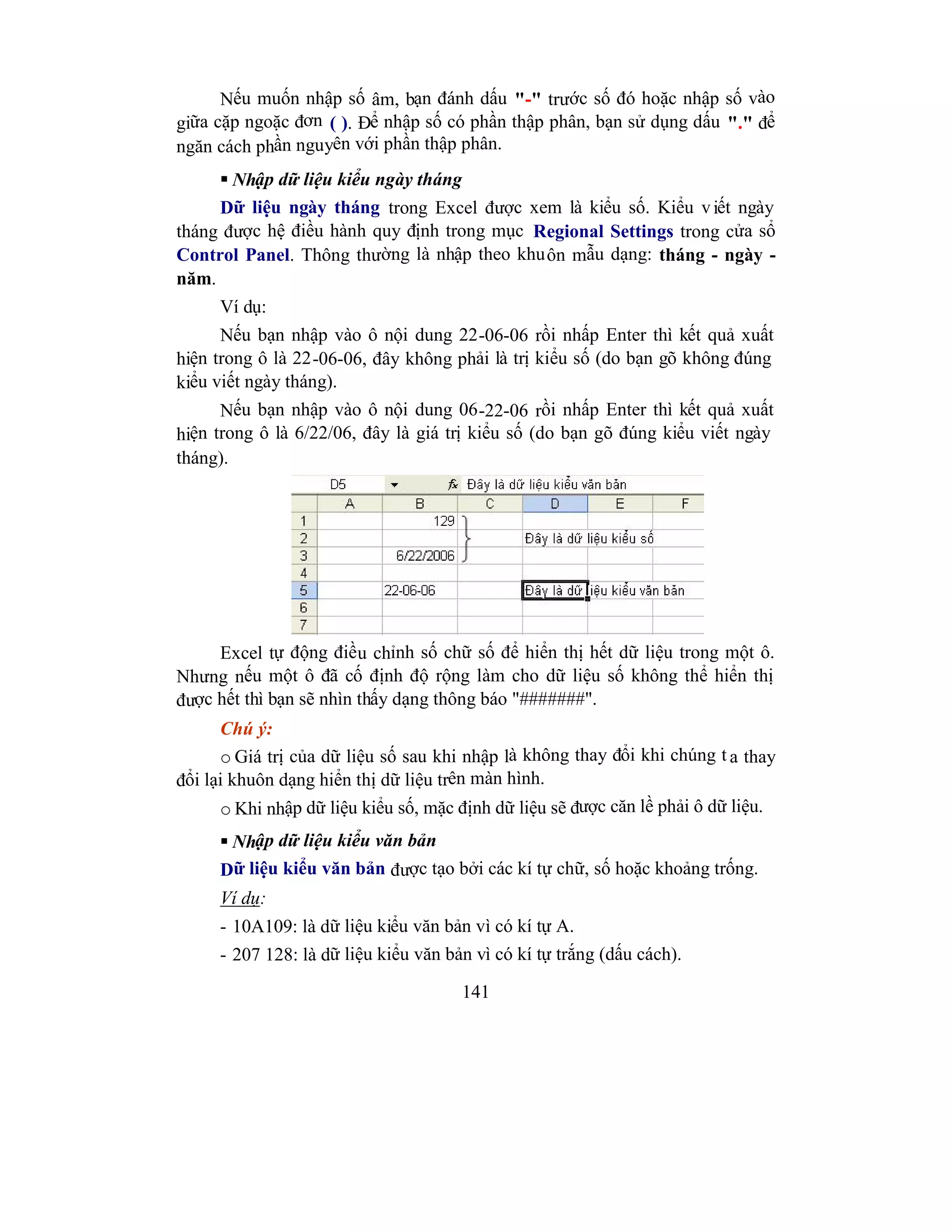 141
Nếu muốn nhập số âm, bạn đánh dấu "-" trước số đó hoặc nhập số vào
giữa cặp ngoặc đơn ( ). Để nhập số có phần thập phân, bạn sử dụng dấu "." để
ngăn cách phần nguyên với phần thập phân.
 Nhập dữ liệu kiểu ngày tháng
Dữ liệu ngày tháng trong Excel được xem là kiểu số. Kiểu viết ngày
tháng được hệ điều hành quy định trong mục Regional Settings trong cửa sổ
Control Panel. Thông thường là nhập theo khuôn mẫu dạng: tháng - ngày -
năm.
Ví dụ:
Nếu bạn nhập vào ô nội dung 22-06-06 rồi nhấp Enter thì kết quả xuất
hiện trong ô là 22-06-06, đây không phải là trị kiểu số (do bạn gõ không đúng
kiểu viết ngày tháng).
Nếu bạn nhập vào ô nội dung 06-22-06 rồi nhấp Enter thì kết quả xuất
hiện trong ô là 6/22/06, đây là giá trị kiểu số (do bạn gõ đúng kiểu viết ngày
tháng).
Excel tự động điều chỉnh số chữ số để hiển thị hết dữ liệu trong một ô.
Nhưng nếu một ô đã cố định độ rộng làm cho dữ liệu số không thể hiển thị
được hết thì bạn sẽ nhìn thấy dạng thông báo "#######".
Chú ý:
o Giá trị của dữ liệu số sau khi nhập là không thay đổi khi chúng t a thay
đổi lại khuôn dạng hiển thị dữ liệu trên màn hình.
o Khi nhập dữ liệu kiểu số, mặc định dữ liệu sẽ được căn lề phải ô dữ liệu.
 Nhập dữ liệu kiểu văn bản
Dữ liệu kiểu văn bản được tạo bởi các kí tự chữ, số hoặc khoảng trống.
Ví dụ:
- 10A109: là dữ liệu kiểu văn bản vì có kí tự A.
- 207 128: là dữ liệu kiểu văn bản vì có kí tự trắng (dấu cách).
 