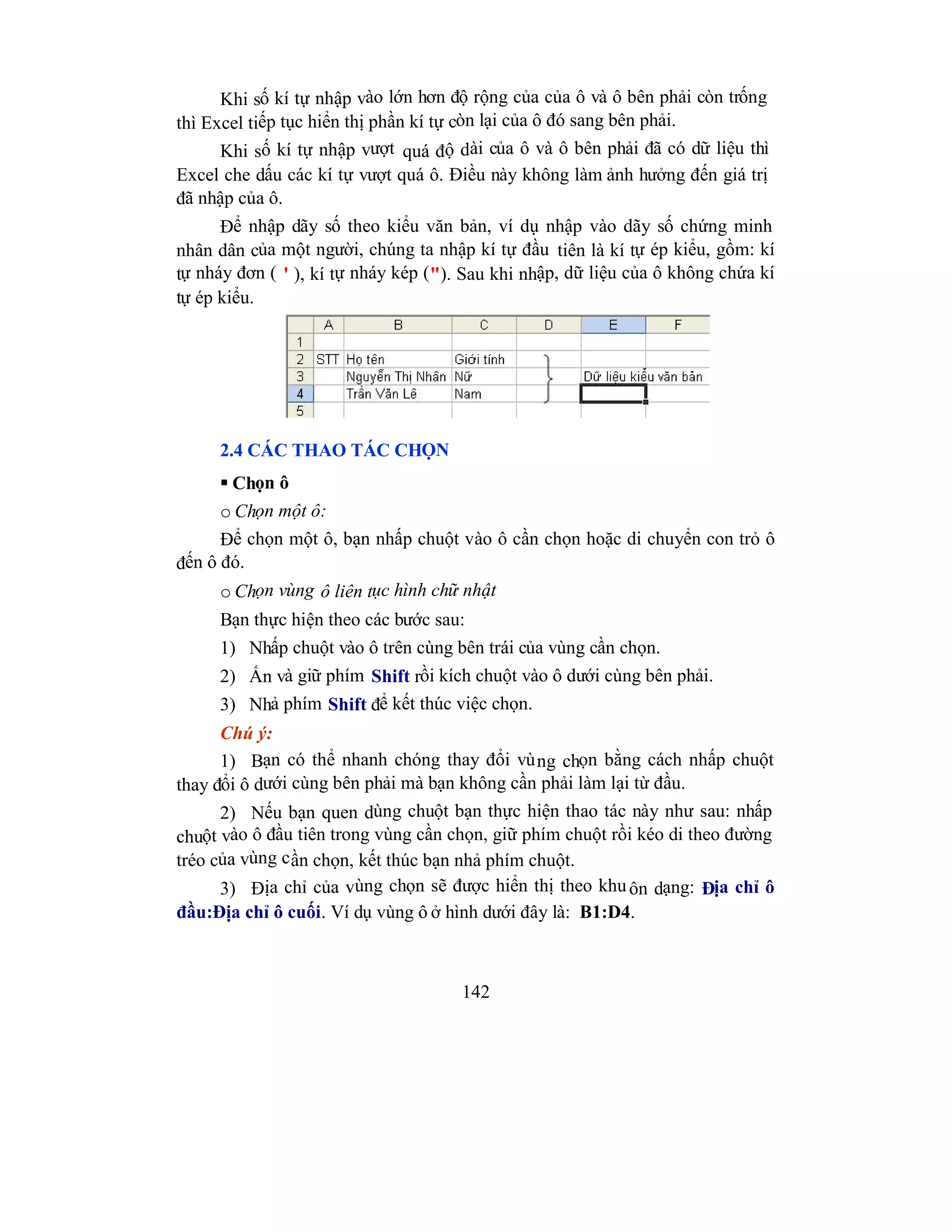 142
Khi số kí tự nhập vào lớn hơn độ rộng của của ô và ô bên phải còn trống
thì Excel tiếp tục hiển thị phần kí tự còn lại của ô đó sang bên phải.
Khi số kí tự nhập vượt quá độ dài của ô và ô bên phải đã có dữ liệu thì
Excel che dấu các kí tự vượt quá ô. Điều này không làm ảnh hưởng đến giá trị
đã nhập của ô.
Để nhập dãy số theo kiểu văn bản, ví dụ nhập vào dãy số chứng minh
nhân dân của một người, chúng ta nhập kí tự đầu tiên là kí tự ép kiểu, gồm: kí
tự nháy đơn ( ' ), kí tự nháy kép ("). Sau khi nhập, dữ liệu của ô không chứa kí
tự ép kiểu.
2.4 CÁC THAO TÁC CHỌN
 Chọn ô
o Chọn một ô:
Để chọn một ô, bạn nhấp chuột vào ô cần chọn hoặc di chuyển con trỏ ô
đến ô đó.
o Chọn vùng ô liên tục hình chữ nhật
Bạn thực hiện theo các bước sau:
1) Nhấp chuột vào ô trên cùng bên trái của vùng cần chọn.
2) Ấn và giữ phím Shift rồi kích chuột vào ô dưới cùng bên phải.
3) Nhả phím Shift để kết thúc việc chọn.
Chú ý:
1) Bạn có thể nhanh chóng thay đổi vùng chọn bằng cách nhấp chuột
thay đổi ô dưới cùng bên phải mà bạn không cần phải làm lại từ đầu.
2) Nếu bạn quen dùng chuột bạn thực hiện thao tác này như sau: nhấp
chuột vào ô đầu tiên trong vùng cần chọn, giữ phím chuột rồi kéo di theo đường
tréo của vùng cần chọn, kết thúc bạn nhả phím chuột.
3) Địa chỉ của vùng chọn sẽ được hiển thị theo khuôn dạng: Địa chỉ ô
đầu:Địa chỉ ô cuối. Ví dụ vùng ô ở hình dưới đây là: B1:D4.
 