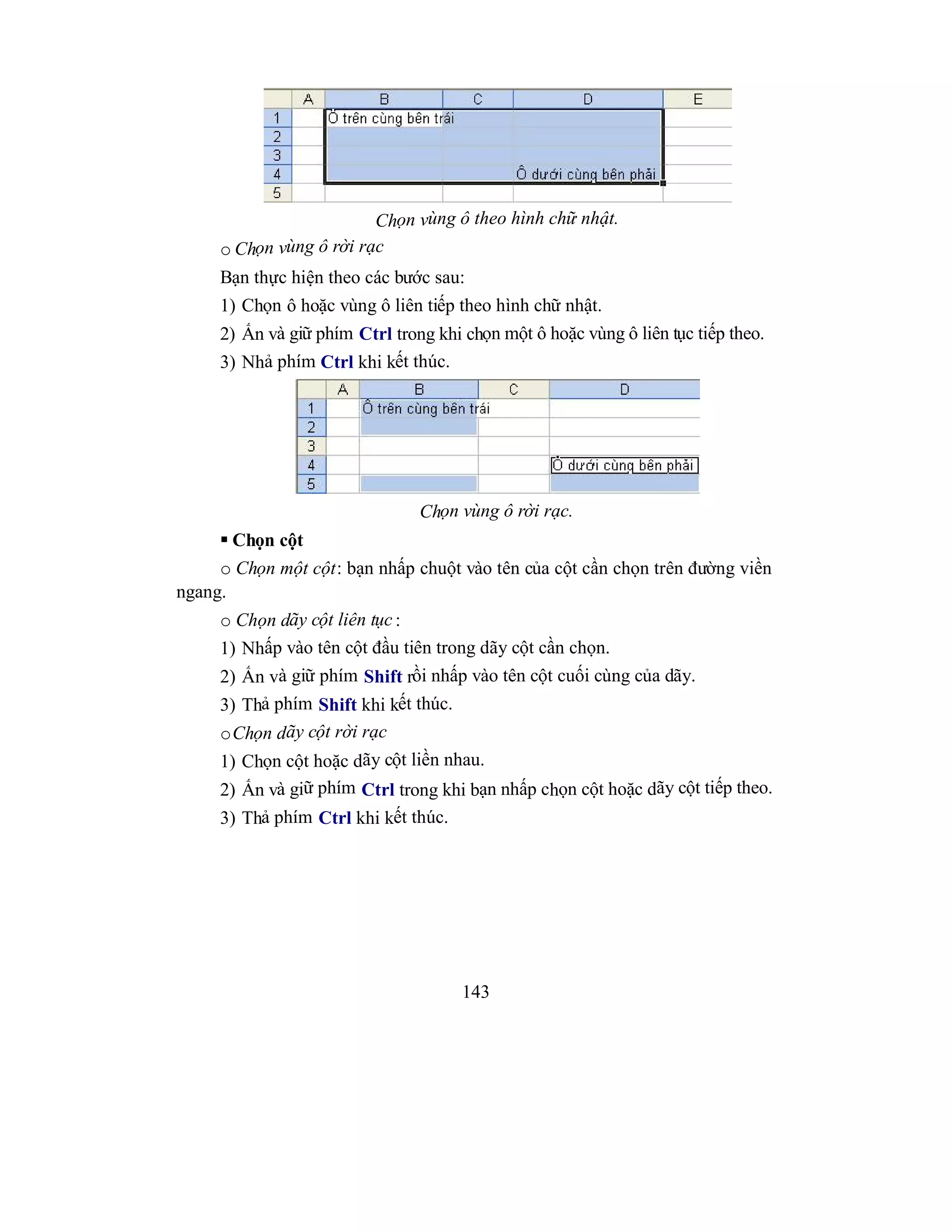 143
Chọn vùng ô theo hình chữ nhật.
o Chọn vùng ô rời rạc
Bạn thực hiện theo các bước sau:
1) Chọn ô hoặc vùng ô liên tiếp theo hình chữ nhật.
2) Ấn và giữ phím Ctrl trong khi chọn một ô hoặc vùng ô liên tục tiếp theo.
3) Nhả phím Ctrl khi kết thúc.
Chọn vùng ô rời rạc.
 Chọn cột
o Chọn một cột: bạn nhấp chuột vào tên của cột cần chọn trên đường viền
ngang.
o Chọn dãy cột liên tục :
1) Nhấp vào tên cột đầu tiên trong dãy cột cần chọn.
2) Ấn và giữ phím Shift rồi nhấp vào tên cột cuối cùng của dãy.
3) Thả phím Shift khi kết thúc.
oChọn dãy cột rời rạc
1) Chọn cột hoặc dãy cột liền nhau.
2) Ấn và giữ phím Ctrl trong khi bạn nhấp chọn cột hoặc dãy cột tiếp theo.
3) Thả phím Ctrl khi kết thúc.
 