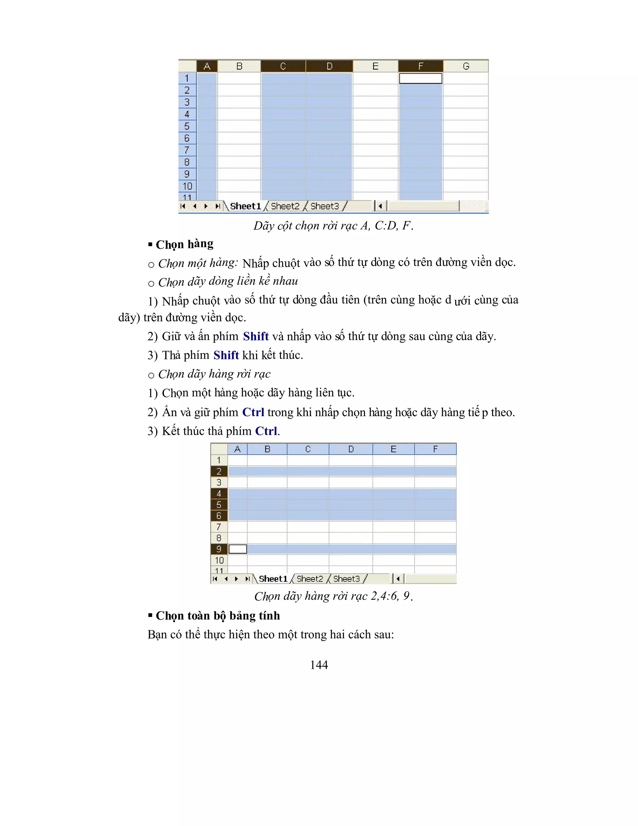 144
Dãy cột chọn rời rạc A, C:D, F.
 Chọn hàng
o Chọn một hàng: Nhấp chuột vào số thứ tự dòng có trên đường viền dọc.
o Chọn dãy dòng liền kề nhau
1) Nhấp chuột vào số thứ tự dòng đầu tiên (trên cùng hoặc d ưới cùng của
dãy) trên đường viền dọc.
2) Giữ và ấn phím Shift và nhấp vào số thứ tự dòng sau cùng của dãy.
3) Thả phím Shift khi kết thúc.
o Chọn dãy hàng rời rạc
1) Chọn một hàng hoặc dãy hàng liên tục.
2) Ấn và giữ phím Ctrl trong khi nhấp chọn hàng hoặc dãy hàng tiế p theo.
3) Kết thúc thả phím Ctrl.
Chọn dãy hàng rời rạc 2,4:6, 9.
 Chọn toàn bộ bảng tính
Bạn có thể thực hiện theo một trong hai cách sau:
 