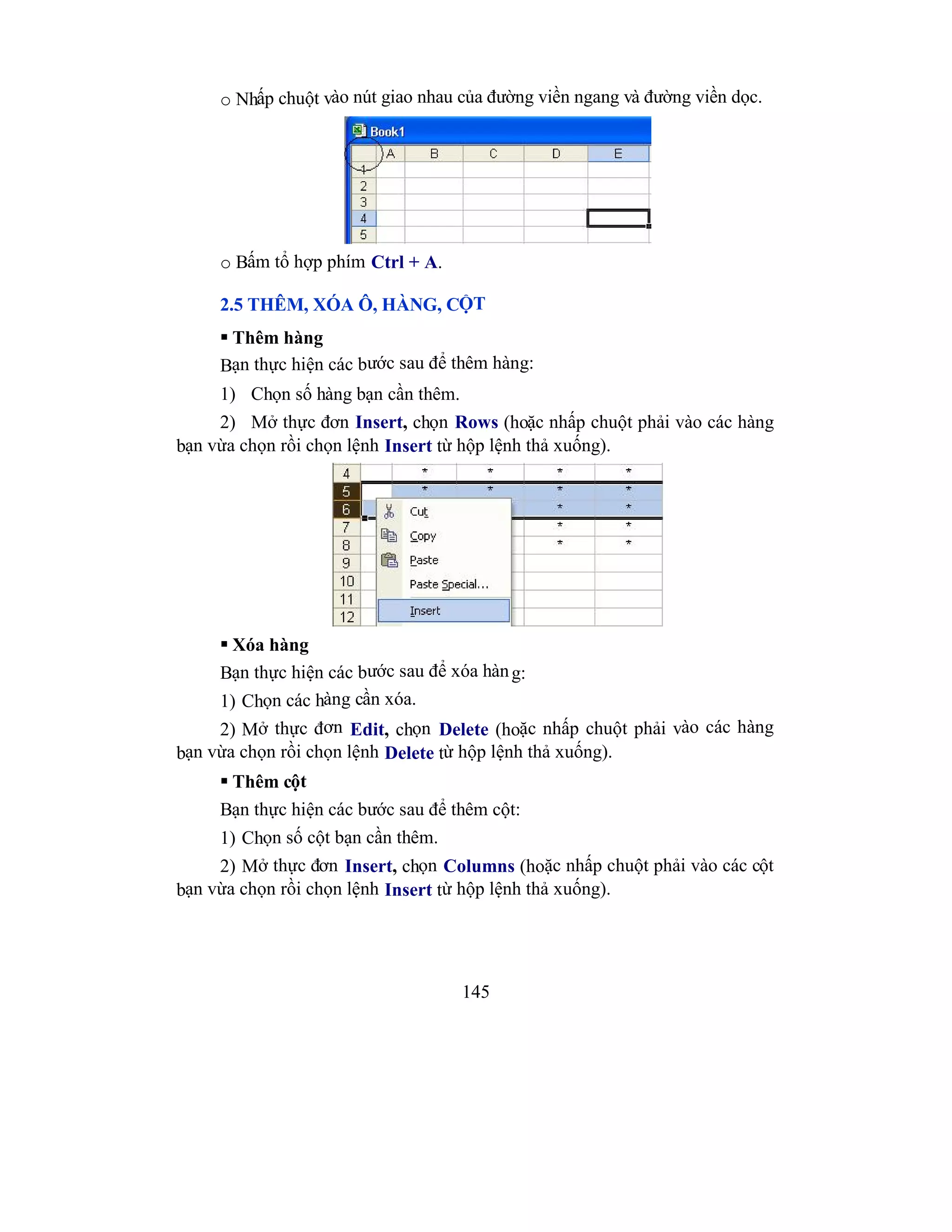 145
o Nhấp chuột vào nút giao nhau của đường viền ngang và đường viền dọc.
o Bấm tổ hợp phím Ctrl + A.
2.5 THÊM, XÓA Ô, HÀNG, CỘT
 Thêm hàng
Bạn thực hiện các bước sau để thêm hàng:
1) Chọn số hàng bạn cần thêm.
2) Mở thực đơn Insert, chọn Rows (hoặc nhấp chuột phải vào các hàng
bạn vừa chọn rồi chọn lệnh Insert từ hộp lệnh thả xuống).
 Xóa hàng
Bạn thực hiện các bước sau để xóa hàng:
1) Chọn các hàng cần xóa.
2) Mở thực đơn Edit, chọn Delete (hoặc nhấp chuột phải vào các hàng
bạn vừa chọn rồi chọn lệnh Delete từ hộp lệnh thả xuống).
 Thêm cột
Bạn thực hiện các bước sau để thêm cột:
1) Chọn số cột bạn cần thêm.
2) Mở thực đơn Insert, chọn Columns (hoặc nhấp chuột phải vào các cột
bạn vừa chọn rồi chọn lệnh Insert từ hộp lệnh thả xuống).
 