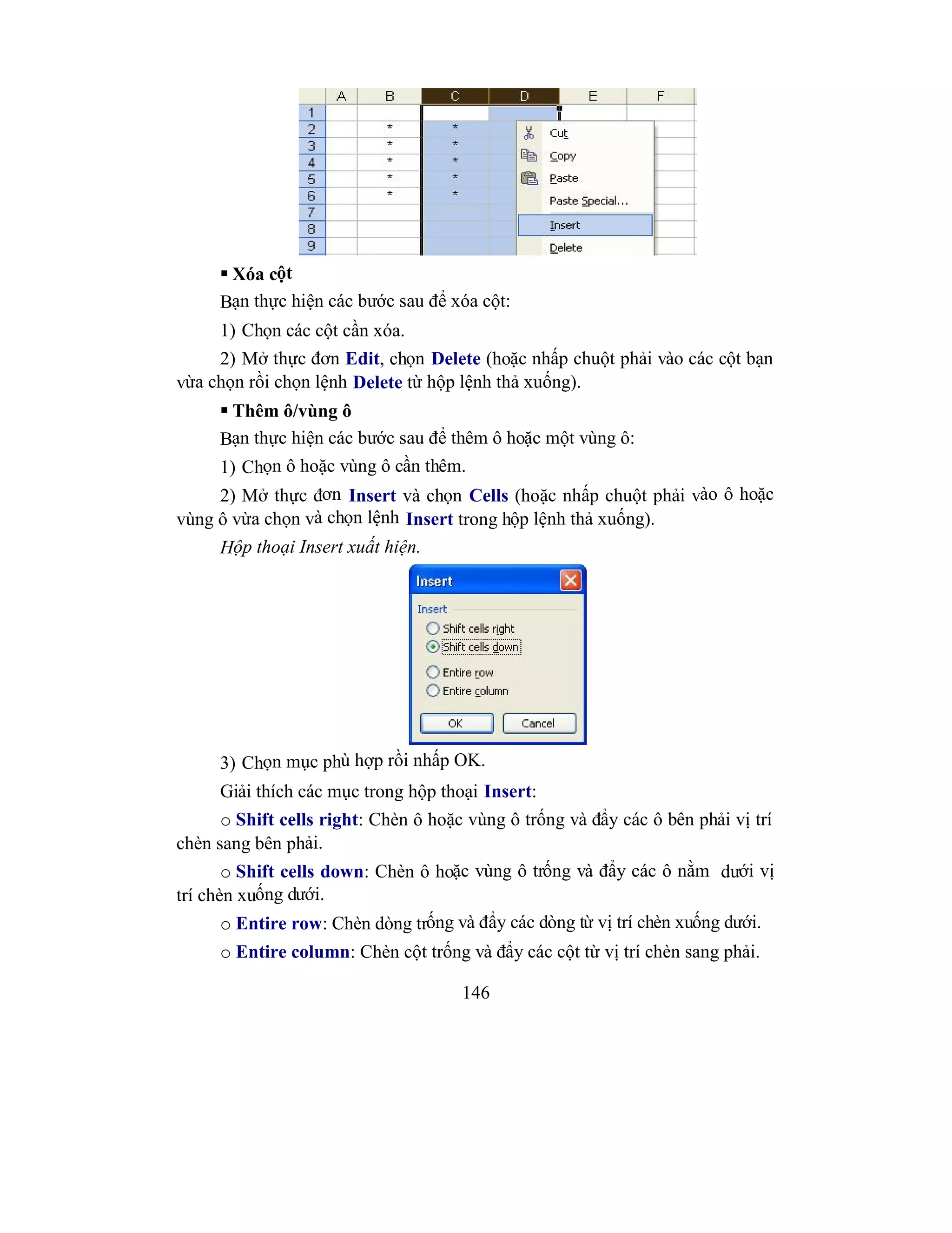 146
 Xóa cột
Bạn thực hiện các bước sau để xóa cột:
1) Chọn các cột cần xóa.
2) Mở thực đơn Edit, chọn Delete (hoặc nhấp chuột phải vào các cột bạn
vừa chọn rồi chọn lệnh Delete từ hộp lệnh thả xuống).
 Thêm ô/vùng ô
Bạn thực hiện các bước sau để thêm ô hoặc một vùng ô:
1) Chọn ô hoặc vùng ô cần thêm.
2) Mở thực đơn Insert và chọn Cells (hoặc nhấp chuột phải vào ô hoặc
vùng ô vừa chọn và chọn lệnh Insert trong hộp lệnh thả xuống).
Hộp thoại Insert xuất hiện.
3) Chọn mục phù hợp rồi nhấp OK.
Giải thích các mục trong hộp thoại Insert:
o Shift cells right: Chèn ô hoặc vùng ô trống và đẩy các ô bên phải vị trí
chèn sang bên phải.
o Shift cells down: Chèn ô hoặc vùng ô trống và đẩy các ô nằm dưới vị
trí chèn xuống dưới.
o Entire row: Chèn dòng trống và đẩy các dòng từ vị trí chèn xuống dưới.
o Entire column: Chèn cột trống và đẩy các cột từ vị trí chèn sang phải.
 