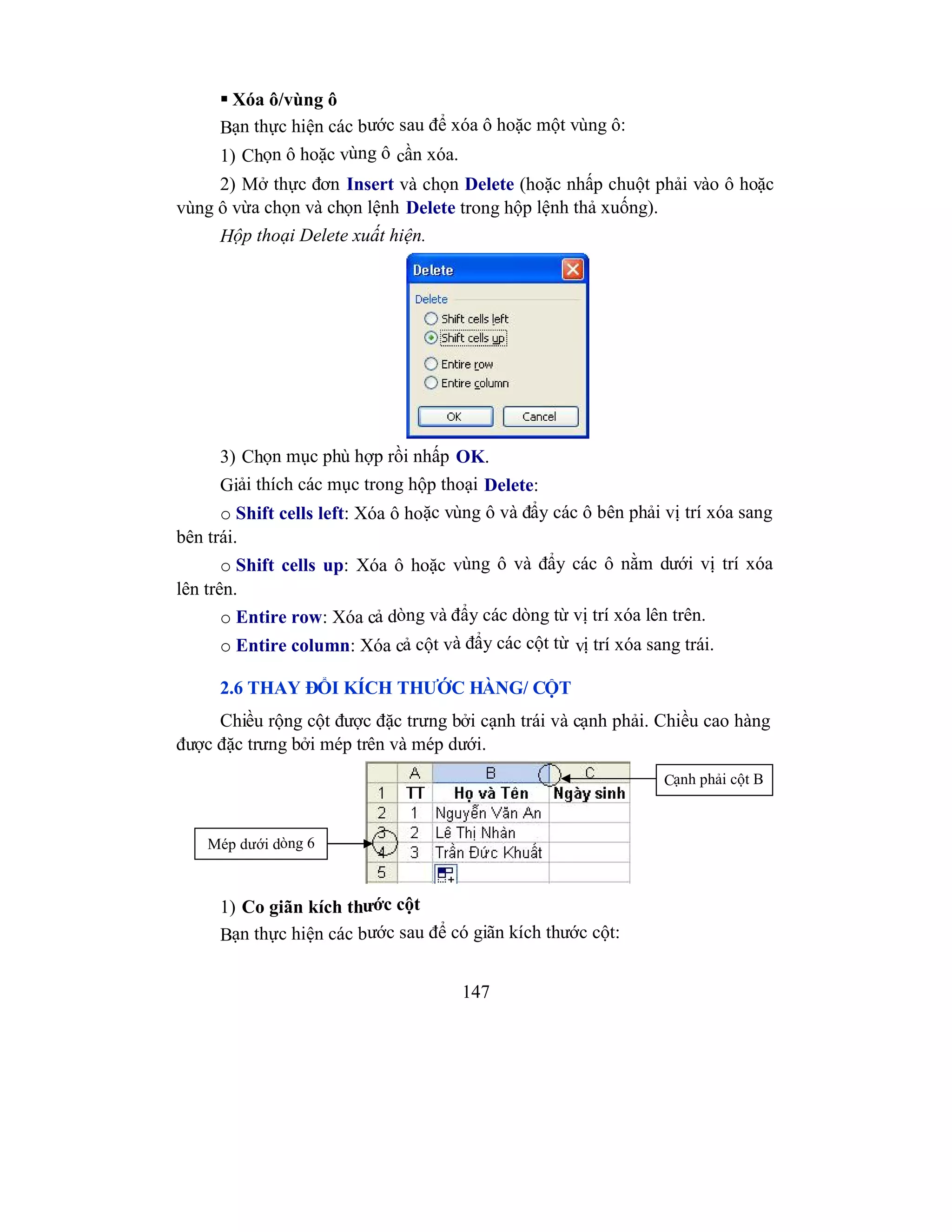 147
 Xóa ô/vùng ô
Bạn thực hiện các bước sau để xóa ô hoặc một vùng ô:
1) Chọn ô hoặc vùng ô cần xóa.
2) Mở thực đơn Insert và chọn Delete (hoặc nhấp chuột phải vào ô hoặc
vùng ô vừa chọn và chọn lệnh Delete trong hộp lệnh thả xuống).
Hộp thoại Delete xuất hiện.
3) Chọn mục phù hợp rồi nhấp OK.
Giải thích các mục trong hộp thoại Delete:
o Shift cells left: Xóa ô hoặc vùng ô và đẩy các ô bên phải vị trí xóa sang
bên trái.
o Shift cells up: Xóa ô hoặc vùng ô và đẩy các ô nằm dưới vị trí xóa
lên trên.
o Entire row: Xóa cả dòng và đẩy các dòng từ vị trí xóa lên trên.
o Entire column: Xóa cả cột và đẩy các cột từ vị trí xóa sang trái.
2.6 THAY ĐỔI KÍCH THƯỚC HÀNG/ CỘT
Chiều rộng cột được đặc trưng bởi cạnh trái và cạnh phải. Chiều cao hàng
được đặc trưng bởi mép trên và mép dưới.
1) Co giãn kích thước cột
Bạn thực hiện các bước sau để có giãn kích thước cột:
Mép dưới dòng 6
Cạnh phải cột B
 