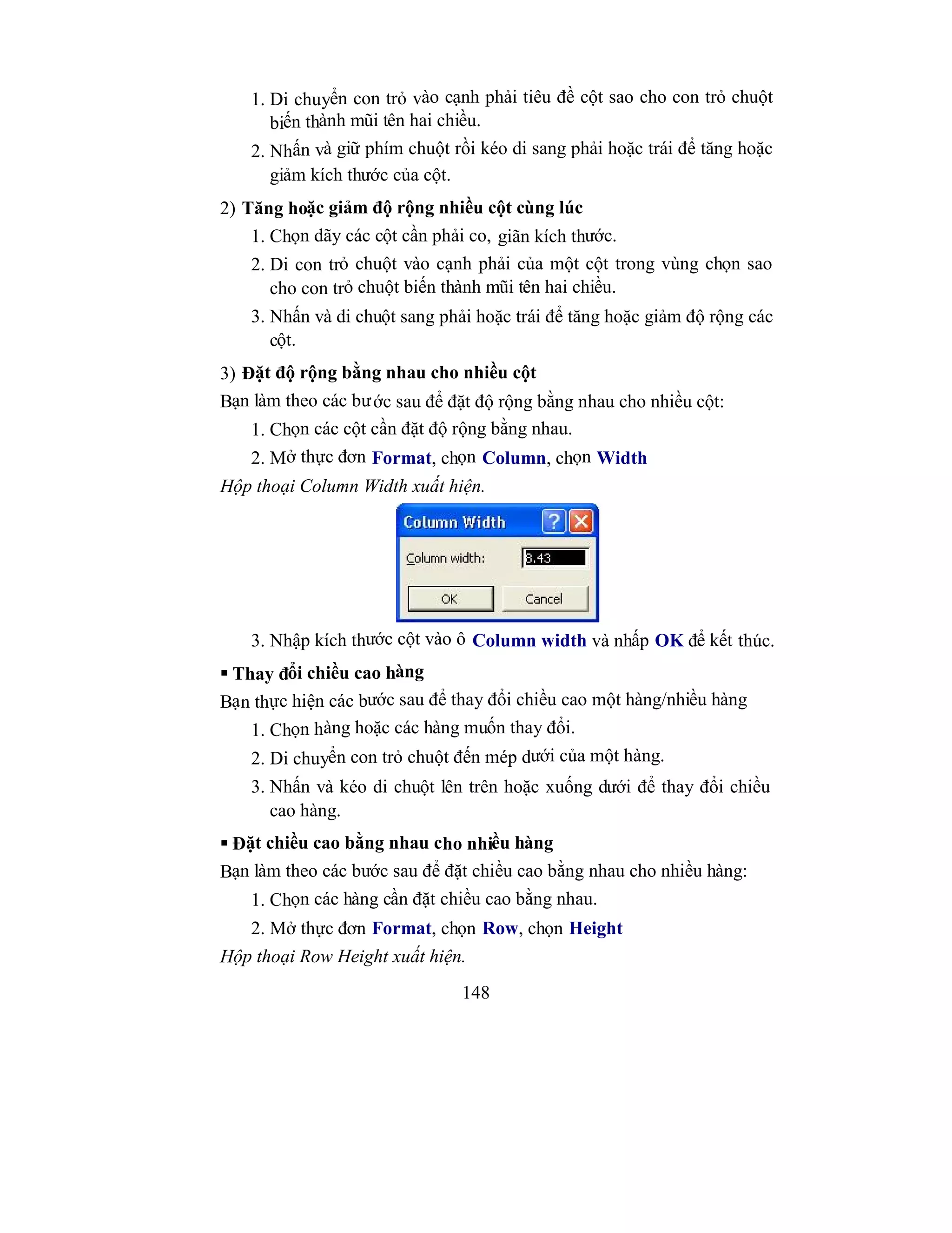 148
1. Di chuyển con trỏ vào cạnh phải tiêu đề cột sao cho con trỏ chuột
biến thành mũi tên hai chiều.
2. Nhấn và giữ phím chuột rồi kéo di sang phải hoặc trái để tăng hoặc
giảm kích thước của cột.
2) Tăng hoặc giảm độ rộng nhiều cột cùng lúc
1. Chọn dãy các cột cần phải co, giãn kích thước.
2. Di con trỏ chuột vào cạnh phải của một cột trong vùng chọn sao
cho con trỏ chuột biến thành mũi tên hai chiều.
3. Nhấn và di chuột sang phải hoặc trái để tăng hoặc giảm độ rộng các
cột.
3) Đặt độ rộng bằng nhau cho nhiều cột
Bạn làm theo các bước sau để đặt độ rộng bằng nhau cho nhiều cột:
1. Chọn các cột cần đặt độ rộng bằng nhau.
2. Mở thực đơn Format, chọn Column, chọn Width
Hộp thoại Column Width xuất hiện.
3. Nhập kích thước cột vào ô Column width và nhấp OK để kết thúc.
 Thay đổi chiều cao hàng
Bạn thực hiện các bước sau để thay đổi chiều cao một hàng/nhiều hàng
1. Chọn hàng hoặc các hàng muốn thay đổi.
2. Di chuyển con trỏ chuột đến mép dưới của một hàng.
3. Nhấn và kéo di chuột lên trên hoặc xuống dưới để thay đổi chiều
cao hàng.
 Đặt chiều cao bằng nhau cho nhiều hàng
Bạn làm theo các bước sau để đặt chiều cao bằng nhau cho nhiều hàng:
1. Chọn các hàng cần đặt chiều cao bằng nhau.
2. Mở thực đơn Format, chọn Row, chọn Height
Hộp thoại Row Height xuất hiện.
 