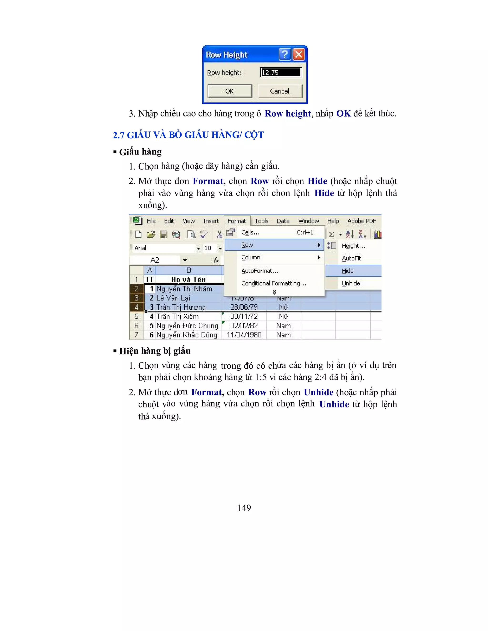 149
3. Nhập chiều cao cho hàng trong ô Row height, nhấp OK để kết thúc.
2.7 GIẤU VÀ BỎ GIẤU HÀNG/ CỘT
 Giấu hàng
1. Chọn hàng (hoặc dãy hàng) cần giấu.
2. Mở thực đơn Format, chọn Row rồi chọn Hide (hoặc nhấp chuột
phải vào vùng hàng vừa chọn rồi chọn lệnh Hide từ hộp lệnh thả
xuống).
 Hiện hàng bị giấu
1. Chọn vùng các hàng trong đó có chứa các hàng bị ẩn (ở ví dụ trên
bạn phải chọn khoảng hàng từ 1:5 vì các hàng 2:4 đã bị ẩn).
2. Mở thực đơn Format, chọn Row rồi chọn Unhide (hoặc nhấp phải
chuột vào vùng hàng vừa chọn rồi chọn lệnh Unhide từ hộp lệnh
thả xuống).
 