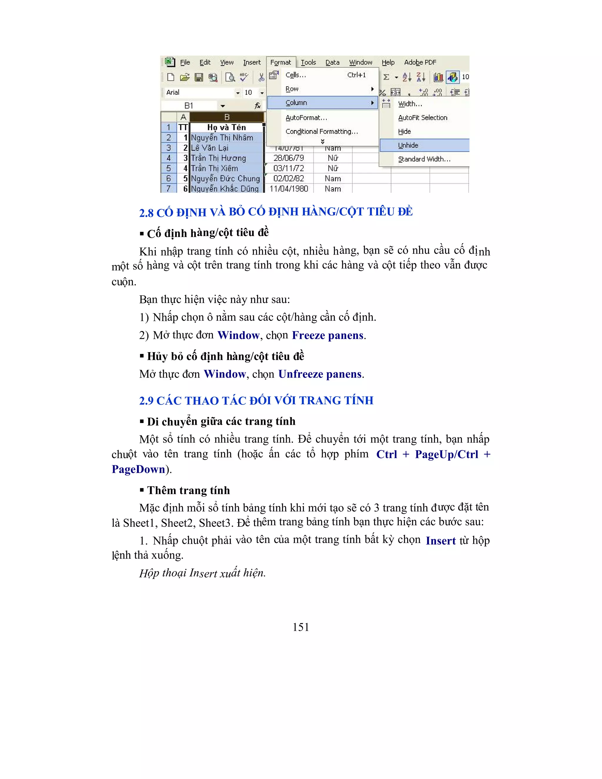 151
2.8 CỐ ĐỊNH VÀ BỎ CỐ ĐỊNH HÀNG/CỘT TIÊU ĐỀ
 Cố định hàng/cột tiêu đề
Khi nhập trang tính có nhiều cột, nhiều hàng, bạn sẽ có nhu cầu cố định
một số hàng và cột trên trang tính trong khi các hàng và cột tiếp theo vẫn được
cuộn.
Bạn thực hiện việc này như sau:
1) Nhấp chọn ô nằm sau các cột/hàng cần cố định.
2) Mở thực đơn Window, chọn Freeze panens.
 Hủy bỏ cố định hàng/cột tiêu đề
Mở thực đơn Window, chọn Unfreeze panens.
2.9 CÁC THAO TÁC ĐỐI VỚI TRANG TÍNH
 Di chuyển giữa các trang tính
Một sổ tính có nhiều trang tính. Để chuyển tới một trang tính, bạn nhấp
chuột vào tên trang tính (hoặc ấn các tổ hợp phím Ctrl + PageUp/Ctrl +
PageDown).
 Thêm trang tính
Mặc định mỗi sổ tính bảng tính khi mới tạo sẽ có 3 trang tính được đặt tên
là Sheet1, Sheet2, Sheet3. Để thêm trang bảng tính bạn thực hiện các bước sau:
1. Nhấp chuột phải vào tên của một trang tính bất kỳ chọn Insert từ hộp
lệnh thả xuống.
Hộp thoại Insert xuất hiện.
 