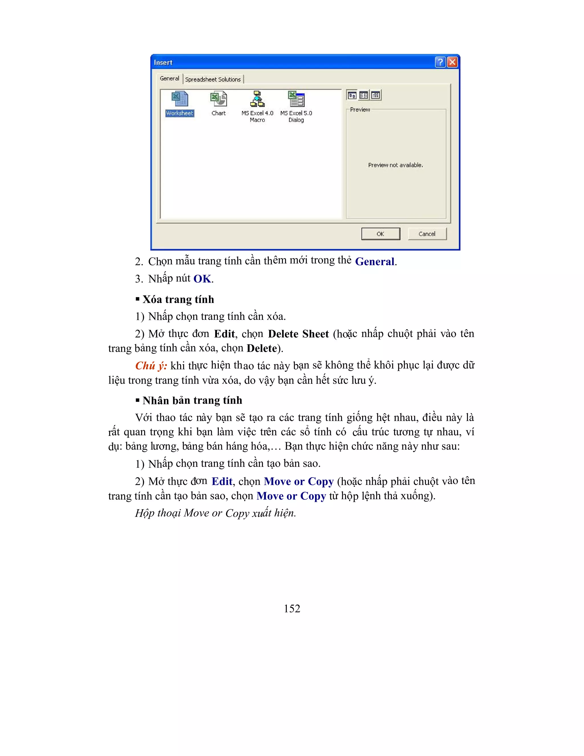 152
2. Chọn mẫu trang tính cần thêm mới trong thẻ General.
3. Nhấp nút OK.
 Xóa trang tính
1) Nhấp chọn trang tính cần xóa.
2) Mở thực đơn Edit, chọn Delete Sheet (hoặc nhấp chuột phải vào tên
trang bảng tính cần xóa, chọn Delete).
Chú ý: khi thực hiện thao tác này bạn sẽ không thể khôi phục lại được dữ
liệu trong trang tính vừa xóa, do vậy bạn cần hết sức lưu ý.
 Nhân bản trang tính
Với thao tác này bạn sẽ tạo ra các trang tính giống hệt nhau, điều này là
rất quan trọng khi bạn làm việc trên các sổ tính có cấu trúc tương tự nhau, ví
dụ: bảng lương, bảng bán háng hóa,… Bạn thực hiện chức năng này như sau:
1) Nhấp chọn trang tính cần tạo bản sao.
2) Mở thực đơn Edit, chọn Move or Copy (hoặc nhấp phải chuột vào tên
trang tính cần tạo bản sao, chọn Move or Copy từ hộp lệnh thả xuống).
Hộp thoại Move or Copy xuất hiện.
 