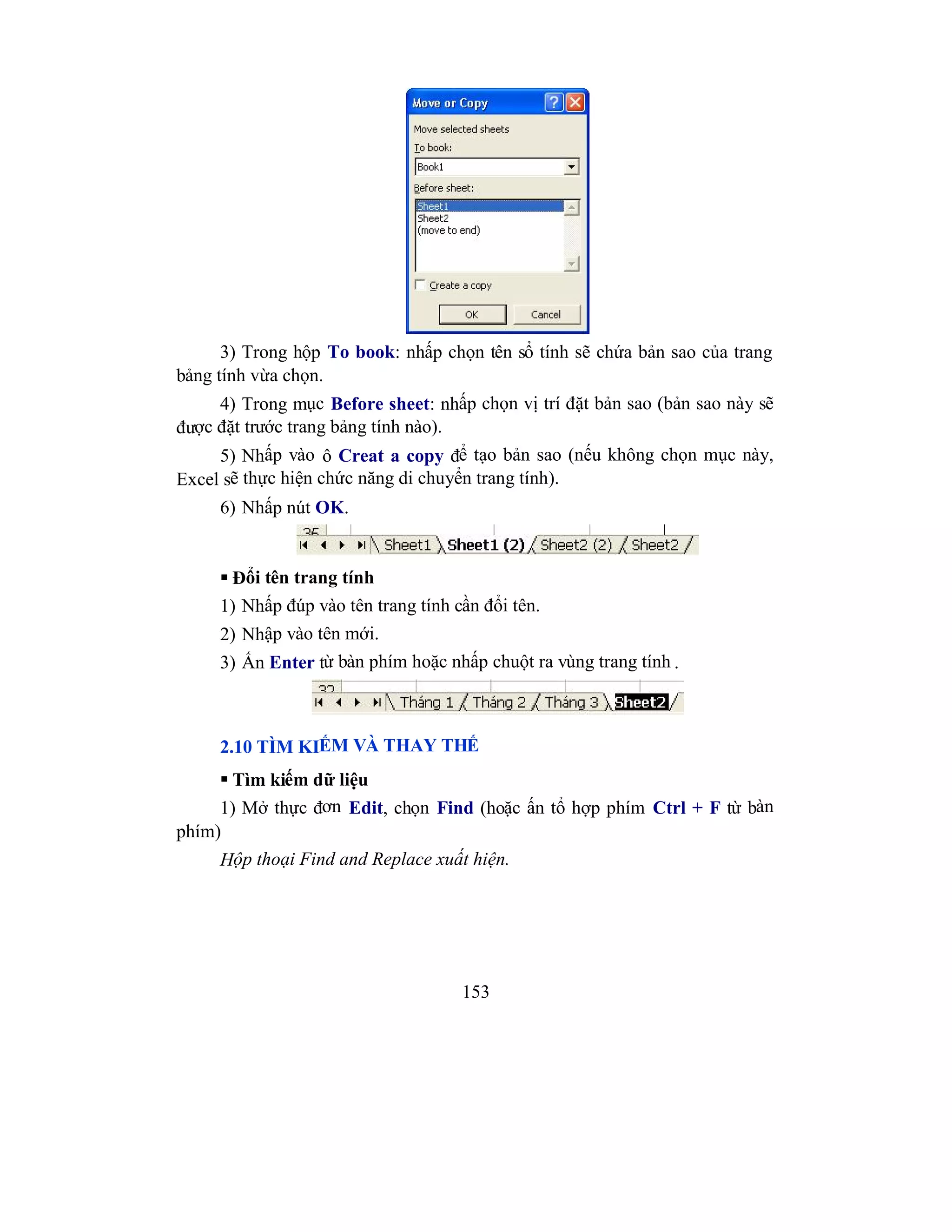 153
3) Trong hộp To book: nhấp chọn tên sổ tính sẽ chứa bản sao của trang
bảng tính vừa chọn.
4) Trong mục Before sheet: nhấp chọn vị trí đặt bản sao (bản sao này sẽ
được đặt trước trang bảng tính nào).
5) Nhấp vào ô Creat a copy để tạo bản sao (nếu không chọn mục này,
Excel sẽ thực hiện chức năng di chuyển trang tính).
6) Nhấp nút OK.
 Đổi tên trang tính
1) Nhấp đúp vào tên trang tính cần đổi tên.
2) Nhập vào tên mới.
3) Ấn Enter từ bàn phím hoặc nhấp chuột ra vùng trang tính .
2.10 TÌM KIẾM VÀ THAY THẾ
 Tìm kiếm dữ liệu
1) Mở thực đơn Edit, chọn Find (hoặc ấn tổ hợp phím Ctrl + F từ bàn
phím)
Hộp thoại Find and Replace xuất hiện.
 