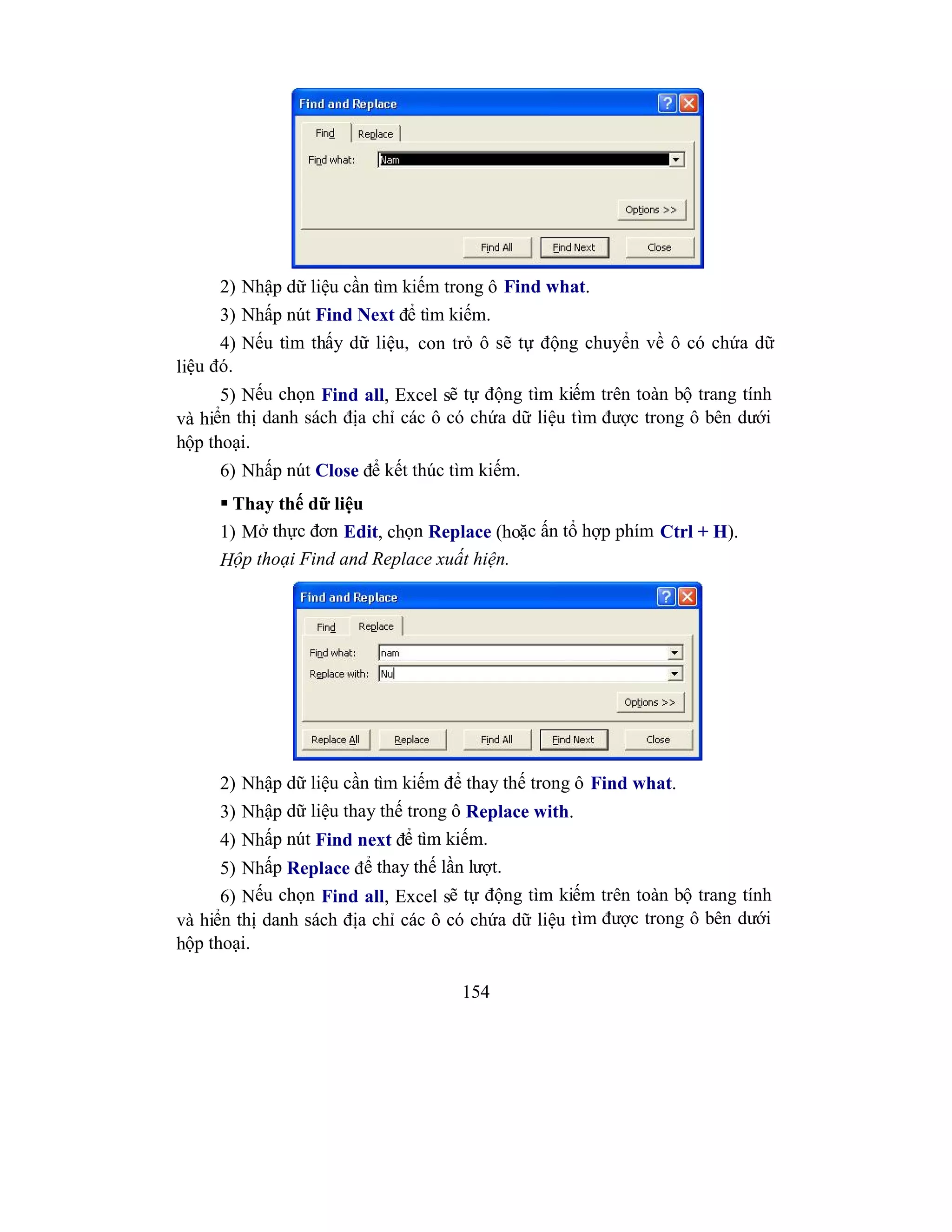 154
2) Nhập dữ liệu cần tìm kiếm trong ô Find what.
3) Nhấp nút Find Next để tìm kiếm.
4) Nếu tìm thấy dữ liệu, con trỏ ô sẽ tự động chuyển về ô có chứa dữ
liệu đó.
5) Nếu chọn Find all, Excel sẽ tự động tìm kiếm trên toàn bộ trang tính
và hiển thị danh sách địa chỉ các ô có chứa dữ liệu tìm được trong ô bên dưới
hộp thoại.
6) Nhấp nút Close để kết thúc tìm kiếm.
 Thay thế dữ liệu
1) Mở thực đơn Edit, chọn Replace (hoặc ấn tổ hợp phím Ctrl + H).
Hộp thoại Find and Replace xuất hiện.
2) Nhập dữ liệu cần tìm kiếm để thay thế trong ô Find what.
3) Nhập dữ liệu thay thế trong ô Replace with.
4) Nhấp nút Find next để tìm kiếm.
5) Nhấp Replace để thay thế lần lượt.
6) Nếu chọn Find all, Excel sẽ tự động tìm kiếm trên toàn bộ trang tính
và hiển thị danh sách địa chỉ các ô có chứa dữ liệu tìm được trong ô bên dưới
hộp thoại.
 