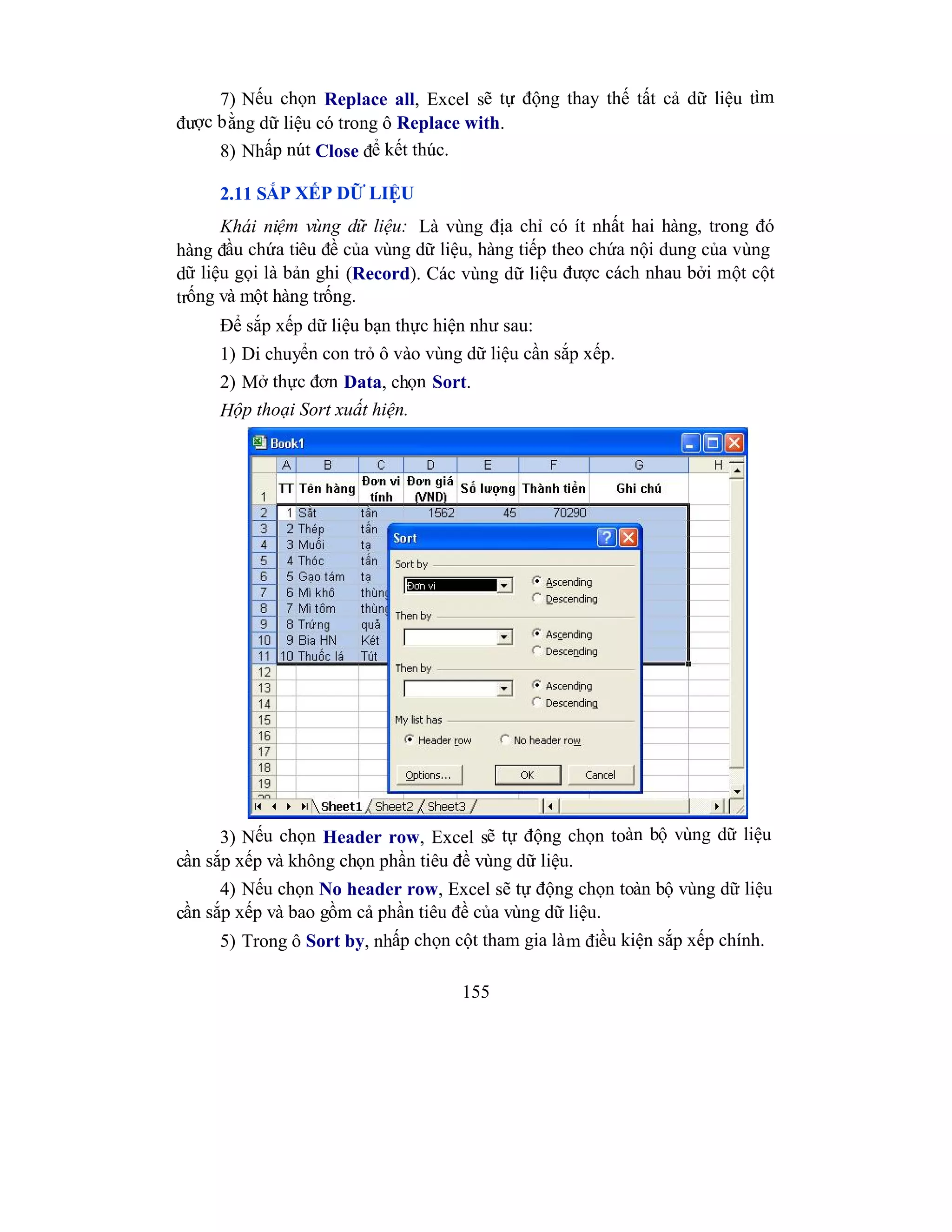 155
7) Nếu chọn Replace all, Excel sẽ tự động thay thế tất cả dữ liệu tìm
được bằng dữ liệu có trong ô Replace with.
8) Nhấp nút Close để kết thúc.
2.11 SẮP XẾP DỮ LIỆU
Khái niệm vùng dữ liệu: Là vùng địa chỉ có ít nhất hai hàng, trong đó
hàng đầu chứa tiêu đề của vùng dữ liệu, hàng tiếp theo chứa nội dung của vùng
dữ liệu gọi là bản ghi (Record). Các vùng dữ liệu được cách nhau bởi một cột
trống và một hàng trống.
Để sắp xếp dữ liệu bạn thực hiện như sau:
1) Di chuyển con trỏ ô vào vùng dữ liệu cần sắp xếp.
2) Mở thực đơn Data, chọn Sort.
Hộp thoại Sort xuất hiện.
3) Nếu chọn Header row, Excel sẽ tự động chọn toàn bộ vùng dữ liệu
cần sắp xếp và không chọn phần tiêu đề vùng dữ liệu.
4) Nếu chọn No header row, Excel sẽ tự động chọn toàn bộ vùng dữ liệu
cần sắp xếp và bao gồm cả phần tiêu đề của vùng dữ liệu.
5) Trong ô Sort by, nhấp chọn cột tham gia làm điều kiện sắp xếp chính.
 
