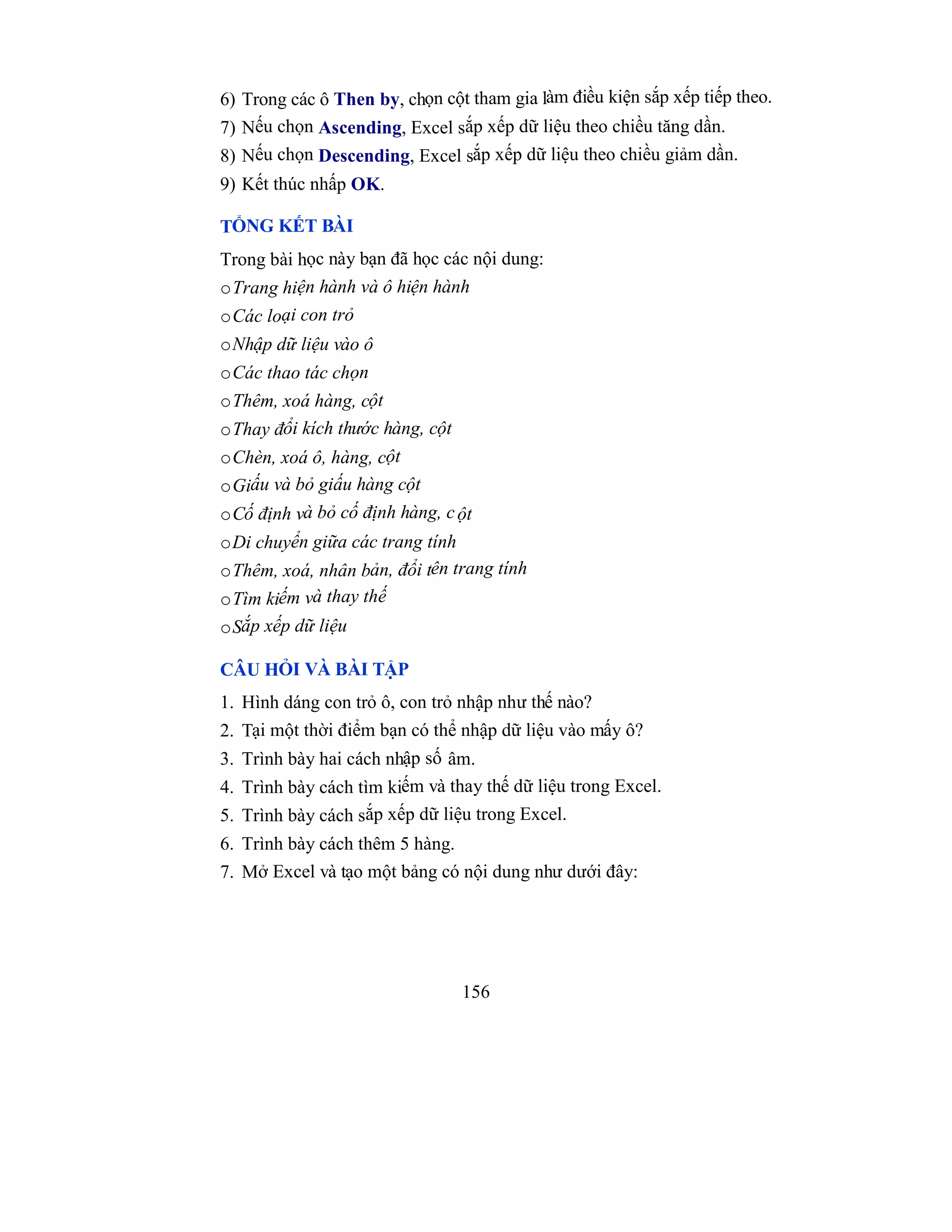 156
6) Trong các ô Then by, chọn cột tham gia làm điều kiện sắp xếp tiếp theo.
7) Nếu chọn Ascending, Excel sắp xếp dữ liệu theo chiều tăng dần.
8) Nếu chọn Descending, Excel sắp xếp dữ liệu theo chiều giảm dần.
9) Kết thúc nhấp OK.
TỔNG KẾT BÀI
Trong bài học này bạn đã học các nội dung:
oTrang hiện hành và ô hiện hành
oCác loại con trỏ
oNhập dữ liệu vào ô
oCác thao tác chọn
oThêm, xoá hàng, cột
oThay đổi kích thước hàng, cột
oChèn, xoá ô, hàng, cột
oGiấu và bỏ giấu hàng cột
oCố định và bỏ cố định hàng, cột
oDi chuyển giữa các trang tính
oThêm, xoá, nhân bản, đổi tên trang tính
oTìm kiếm và thay thế
oSắp xếp dữ liệu
CÂU HỎI VÀ BÀI TẬP
1. Hình dáng con trỏ ô, con trỏ nhập như thế nào?
2. Tại một thời điểm bạn có thể nhập dữ liệu vào mấy ô?
3. Trình bày hai cách nhập số âm.
4. Trình bày cách tìm kiếm và thay thế dữ liệu trong Excel.
5. Trình bày cách sắp xếp dữ liệu trong Excel.
6. Trình bày cách thêm 5 hàng.
7. Mở Excel và tạo một bảng có nội dung như dưới đây:
 