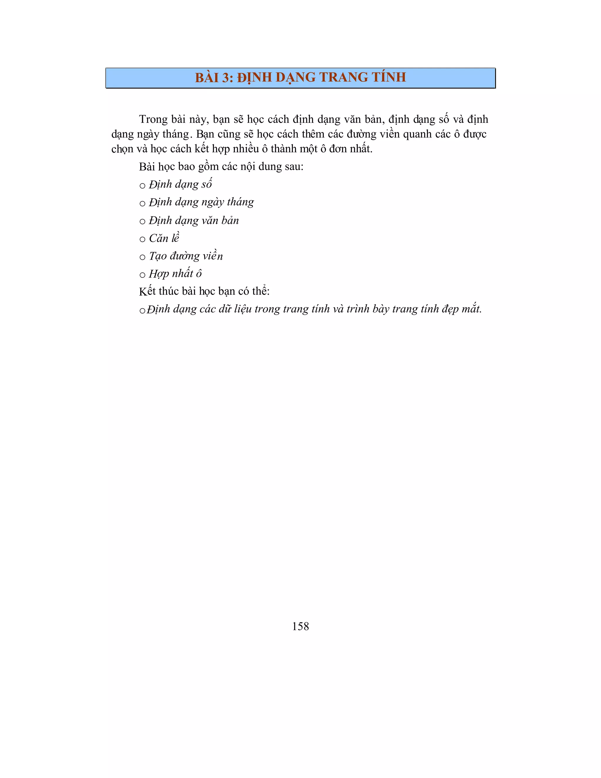 158
BÀI 3: ĐỊNH DẠNG TRANG TÍNH
Trong bài này, bạn sẽ học cách định dạng văn bản, định dạng số và định
dạng ngày tháng. Bạn cũng sẽ học cách thêm các đường viền quanh các ô được
chọn và học cách kết hợp nhiều ô thành một ô đơn nhất.
Bài học bao gồm các nội dung sau:
o Định dạng số
o Định dạng ngày tháng
o Định dạng văn bản
o Căn lề
o Tạo đường viền
o Hợp nhất ô
Kết thúc bài học bạn có thể:
oĐịnh dạng các dữ liệu trong trang tính và trình bày trang tính đẹp mắt.
 