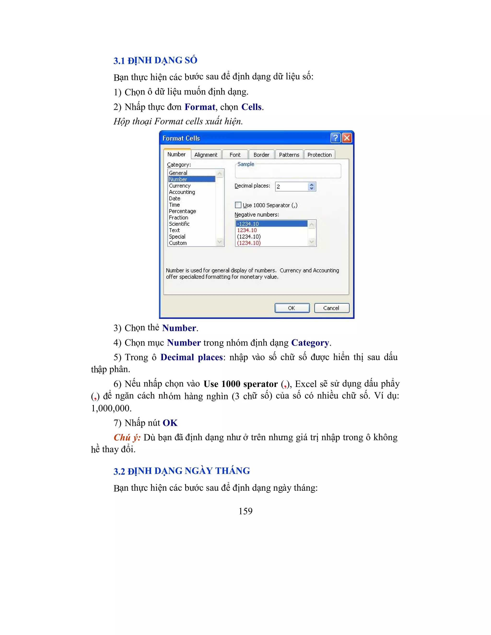 159
3.1 ĐỊNH DẠNG SỐ
Bạn thực hiện các bước sau để định dạng dữ liệu số:
1) Chọn ô dữ liệu muốn định dạng.
2) Nhấp thực đơn Format, chọn Cells.
Hộp thoại Format cells xuất hiện.
3) Chọn thẻ Number.
4) Chọn mục Number trong nhóm định dạng Category.
5) Trong ô Decimal places: nhập vào số chữ số được hiển thị sau dấu
thập phân.
6) Nếu nhấp chọn vào Use 1000 sperator (,), Excel sẽ sử dụng dấu phẩy
(,) để ngăn cách nhóm hàng nghìn (3 chữ số) của số có nhiều chữ số. Ví dụ:
1,000,000.
7) Nhấp nút OK
Chú ý: Dù bạn đã định dạng như ở trên nhưng giá trị nhập trong ô không
hề thay đổi.
3.2 ĐỊNH DẠNG NGÀY THÁNG
Bạn thực hiện các bước sau để định dạng ngày tháng:
 