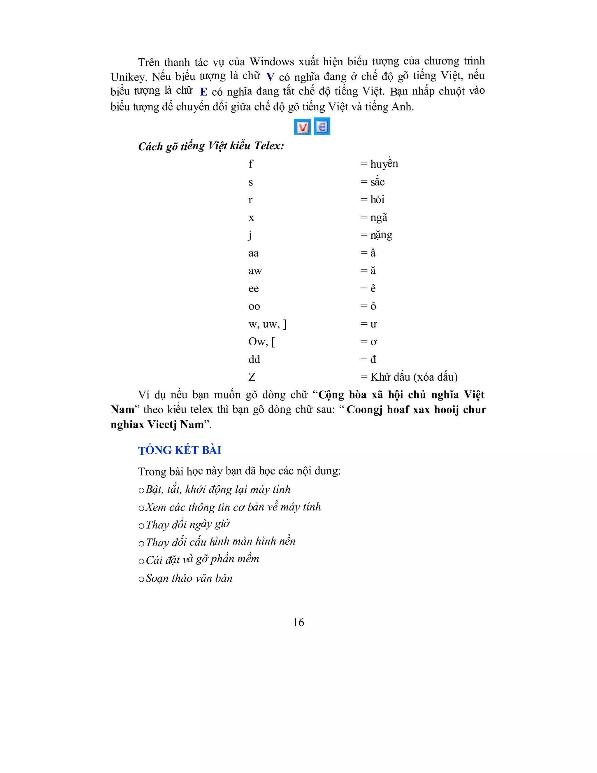16
Trên thanh tác vụ của Windows xuất hiện biểu tượng của chương trình
Unikey. Nếu biểu tượng là chữ V có nghĩa đang ở chế độ gõ tiếng Việt, nếu
biểu tượng là chữ E có nghĩa đang tắt chế độ tiếng Việt. Bạn nhấp chuột vào
biểu tượng để chuyển đổi giữa chế độ gõ tiếng Việt và tiếng Anh.
Cách gõ tiếng Việt kiểu Telex:
f = huyền
s = sắc
r = hỏi
x = ngã
j = nặng
aa = â
aw = ă
ee = ê
oo = ô
w, uw, ] = ư
Ow, [ = ơ
dd = đ
Z = Khử dấu (xóa dấu)
Ví dụ nếu bạn muốn gõ dòng chữ “Cộng hòa xã hội chủ nghĩa Việt
Nam” theo kiểu telex thì bạn gõ dòng chữ sau: “ Coongj hoaf xax hooij chur
nghiax Vieetj Nam”.
TỔNG KẾT BÀI
Trong bài học này bạn đã học các nội dung:
oBật, tắt, khởi động lại máy tính
oXem các thông tin cơ bản về máy tính
oThay đổi ngày giờ
oThay đổi cấu hình màn hình nền
oCài đặt và gỡ phần mềm
oSoạn thảo văn bản
 