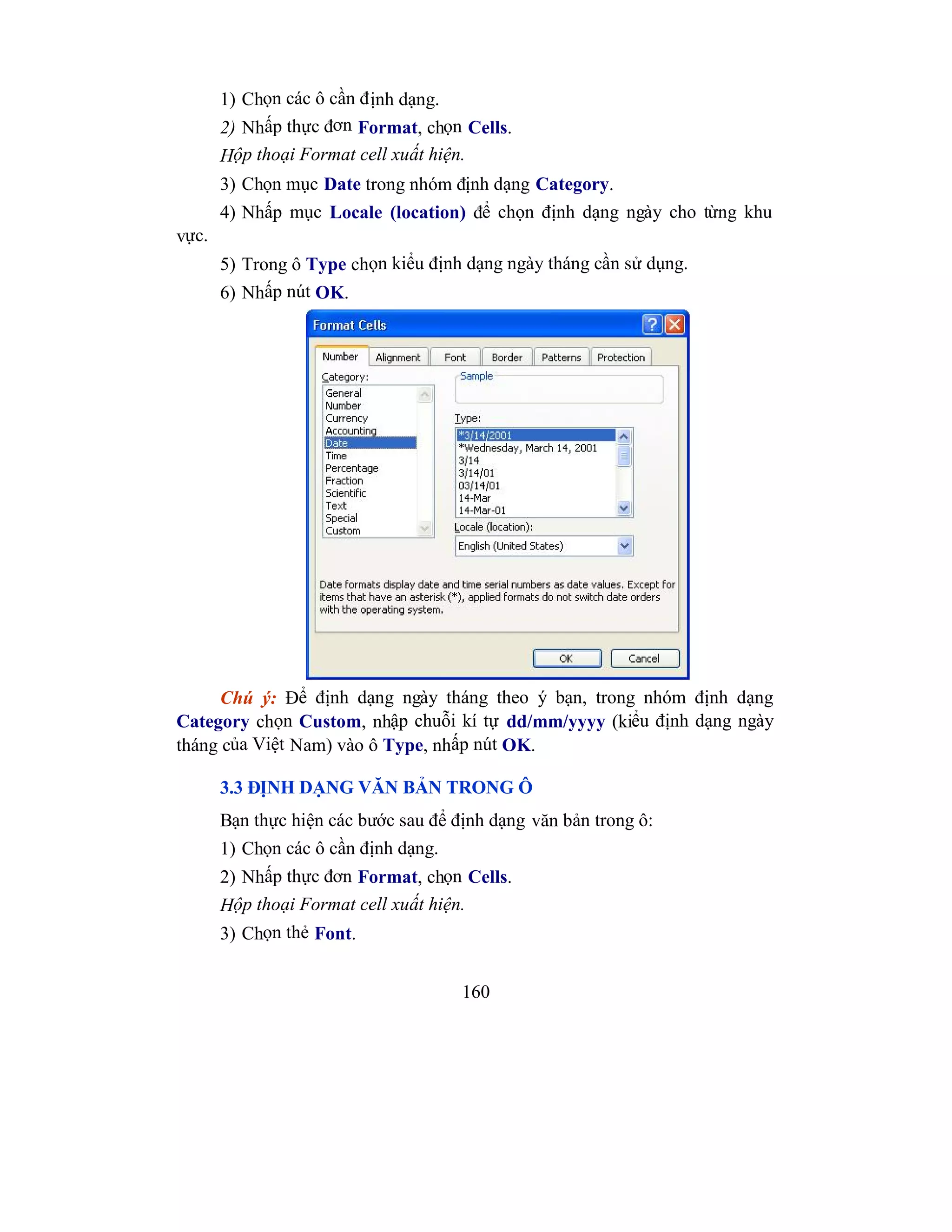 160
1) Chọn các ô cần định dạng.
2) Nhấp thực đơn Format, chọn Cells.
Hộp thoại Format cell xuất hiện.
3) Chọn mục Date trong nhóm định dạng Category.
4) Nhấp mục Locale (location) để chọn định dạng ngày cho từng khu
vực.
5) Trong ô Type chọn kiểu định dạng ngày tháng cần sử dụng.
6) Nhấp nút OK.
Chú ý: Để định dạng ngày tháng theo ý bạn, trong nhóm định dạng
Category chọn Custom, nhập chuỗi kí tự dd/mm/yyyy (kiểu định dạng ngày
tháng của Việt Nam) vào ô Type, nhấp nút OK.
3.3 ĐỊNH DẠNG VĂN BẢN TRONG Ô
Bạn thực hiện các bước sau để định dạng văn bản trong ô:
1) Chọn các ô cần định dạng.
2) Nhấp thực đơn Format, chọn Cells.
Hộp thoại Format cell xuất hiện.
3) Chọn thẻ Font.
 