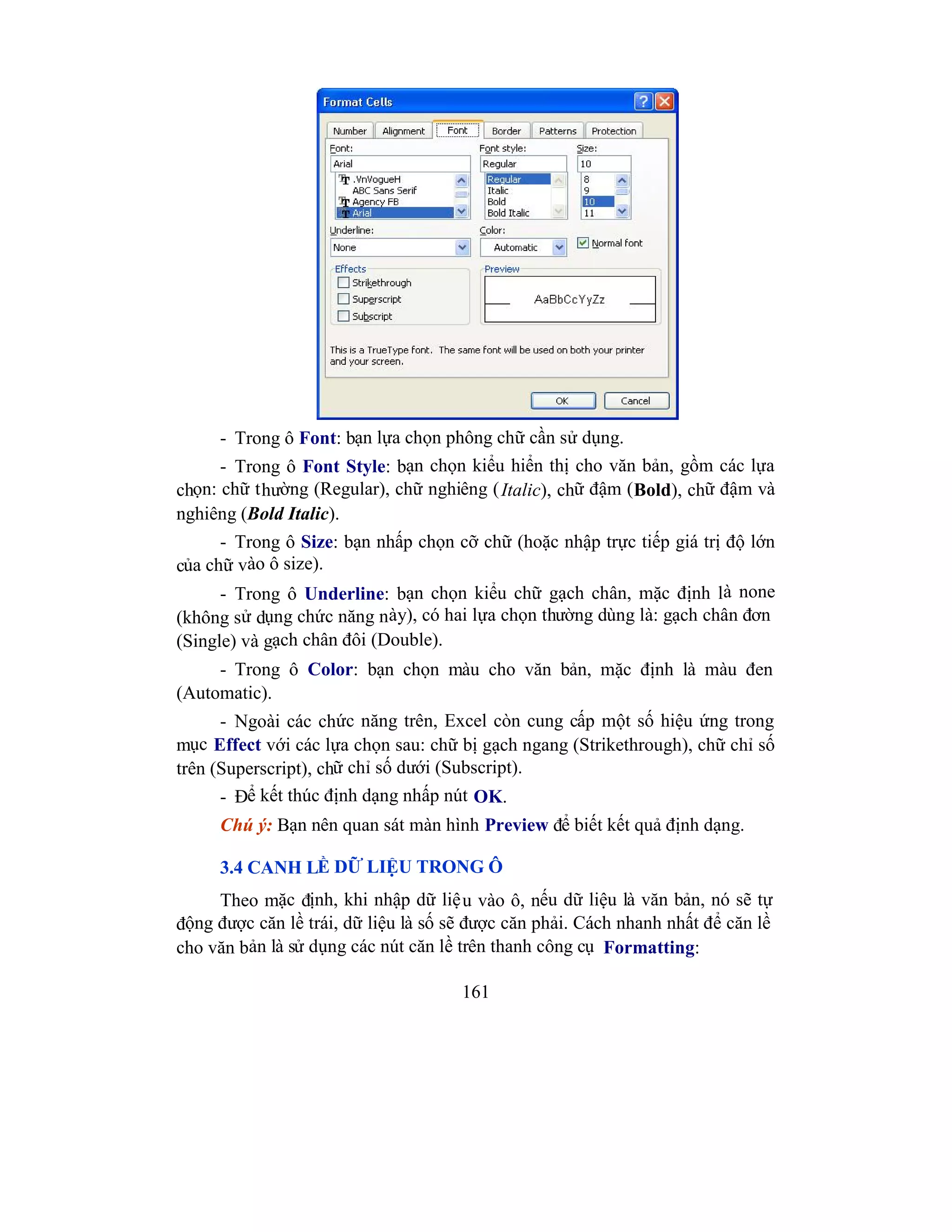 161
- Trong ô Font: bạn lựa chọn phông chữ cần sử dụng.
- Trong ô Font Style: bạn chọn kiểu hiển thị cho văn bản, gồm các lựa
chọn: chữ thường (Regular), chữ nghiêng (Italic), chữ đậm (Bold), chữ đậm và
nghiêng (Bold Italic).
- Trong ô Size: bạn nhấp chọn cỡ chữ (hoặc nhập trực tiếp giá trị độ lớn
của chữ vào ô size).
- Trong ô Underline: bạn chọn kiểu chữ gạch chân, mặc định là none
(không sử dụng chức năng này), có hai lựa chọn thường dùng là: gạch chân đơn
(Single) và gạch chân đôi (Double).
- Trong ô Color: bạn chọn màu cho văn bản, mặc định là màu đen
(Automatic).
- Ngoài các chức năng trên, Excel còn cung cấp một số hiệu ứng trong
mục Effect với các lựa chọn sau: chữ bị gạch ngang (Strikethrough), chữ chỉ số
trên (Superscript), chữ chỉ số dưới (Subscript).
- Để kết thúc định dạng nhấp nút OK.
Chú ý: Bạn nên quan sát màn hình Preview để biết kết quả định dạng.
3.4 CANH LỀ DỮ LIỆU TRONG Ô
Theo mặc định, khi nhập dữ liệu vào ô, nếu dữ liệu là văn bản, nó sẽ tự
động được căn lề trái, dữ liệu là số sẽ được căn phải. Cách nhanh nhất để căn lề
cho văn bản là sử dụng các nút căn lề trên thanh công cụ Formatting:
 