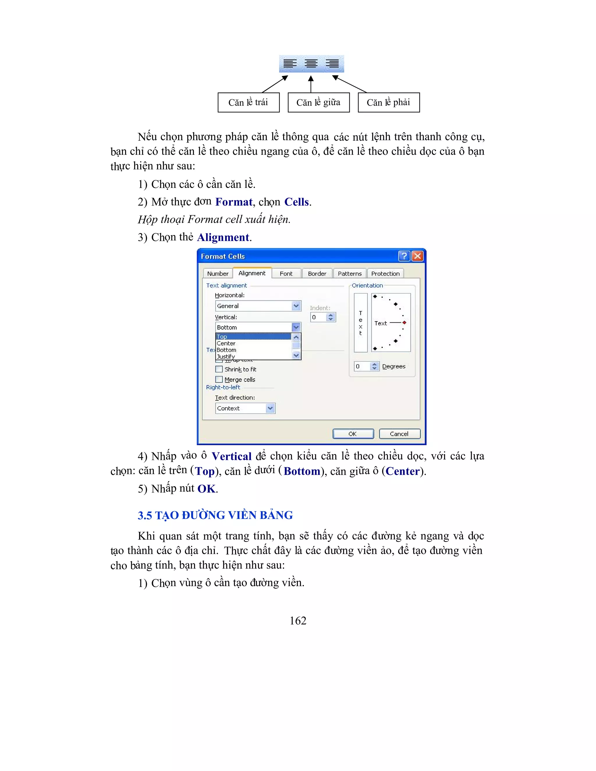 162
Nếu chọn phương pháp căn lề thông qua các nút lệnh trên thanh công cụ,
bạn chỉ có thể căn lề theo chiều ngang của ô, để căn lề theo chiều dọc của ô bạn
thực hiện như sau:
1) Chọn các ô cần căn lề.
2) Mở thực đơn Format, chọn Cells.
Hộp thoại Format cell xuất hiện.
3) Chọn thẻ Alignment.
4) Nhấp vào ô Vertical để chọn kiểu căn lề theo chiều dọc, với các lựa
chọn: căn lề trên (Top), căn lề dưới (Bottom), căn giữa ô (Center).
5) Nhấp nút OK.
3.5 TẠO ĐƯỜNG VIỀN BẢNG
Khi quan sát một trang tính, bạn sẽ thấy có các đường kẻ ngang và dọc
tạo thành các ô địa chỉ. Thực chất đây là các đường viền ảo, để tạo đường viền
cho bảng tính, bạn thực hiện như sau:
1) Chọn vùng ô cần tạo đường viền.
Căn lề trái Căn lề giữa Căn lề phải
 