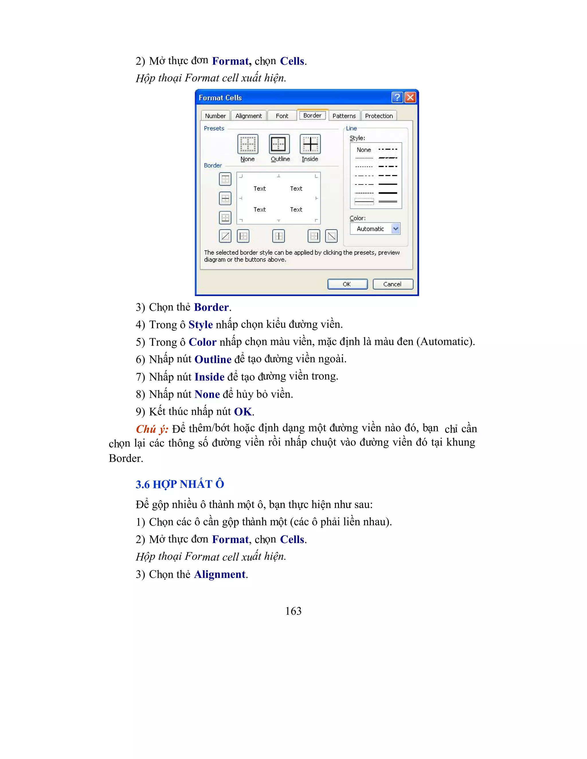 163
2) Mở thực đơn Format, chọn Cells.
Hộp thoại Format cell xuất hiện.
3) Chọn thẻ Border.
4) Trong ô Style nhấp chọn kiểu đường viền.
5) Trong ô Color nhấp chọn màu viền, mặc định là màu đen (Automatic).
6) Nhấp nút Outline để tạo đường viền ngoài.
7) Nhấp nút Inside để tạo đường viền trong.
8) Nhấp nút None để hủy bỏ viền.
9) Kết thúc nhấp nút OK.
Chú ý: Để thêm/bớt hoặc định dạng một đường viền nào đó, bạn chỉ cần
chọn lại các thông số đường viền rồi nhấp chuột vào đường viền đó tại khung
Border.
3.6 HỢP NHẤT Ô
Để gộp nhiều ô thành một ô, bạn thực hiện như sau:
1) Chọn các ô cần gộp thành một (các ô phải liền nhau).
2) Mở thực đơn Format, chọn Cells.
Hộp thoại Format cell xuất hiện.
3) Chọn thẻ Alignment.
 