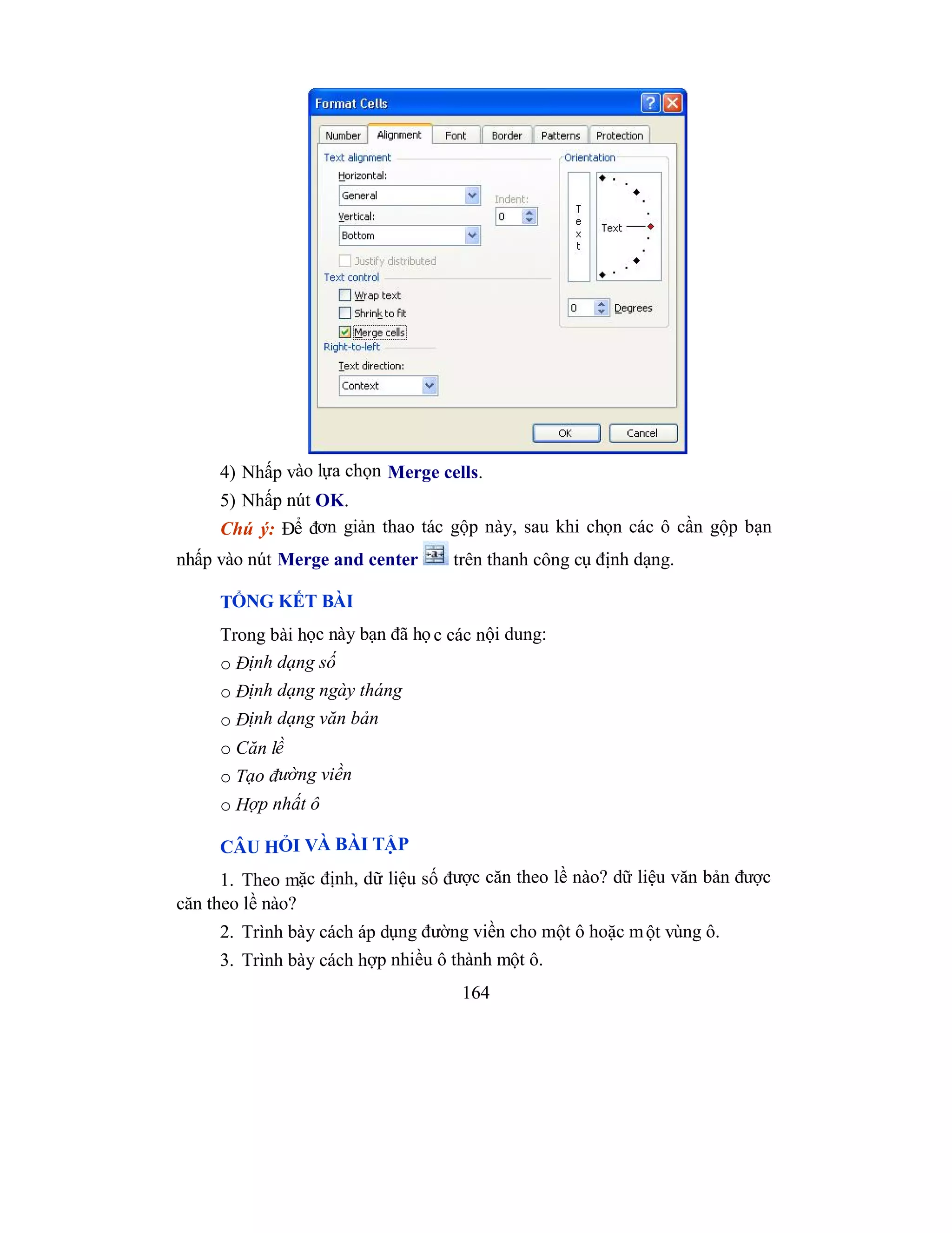 164
4) Nhấp vào lựa chọn Merge cells.
5) Nhấp nút OK.
Chú ý: Để đơn giản thao tác gộp này, sau khi chọn các ô cần gộp bạn
nhấp vào nút Merge and center trên thanh công cụ định dạng.
TỔNG KẾT BÀI
Trong bài học này bạn đã họ c các nội dung:
o Định dạng số
o Định dạng ngày tháng
o Định dạng văn bản
o Căn lề
o Tạo đường viền
o Hợp nhất ô
CÂU HỎI VÀ BÀI TẬP
1. Theo mặc định, dữ liệu số được căn theo lề nào? dữ liệu văn bản được
căn theo lề nào?
2. Trình bày cách áp dụng đường viền cho một ô hoặc một vùng ô.
3. Trình bày cách hợp nhiều ô thành một ô.
 