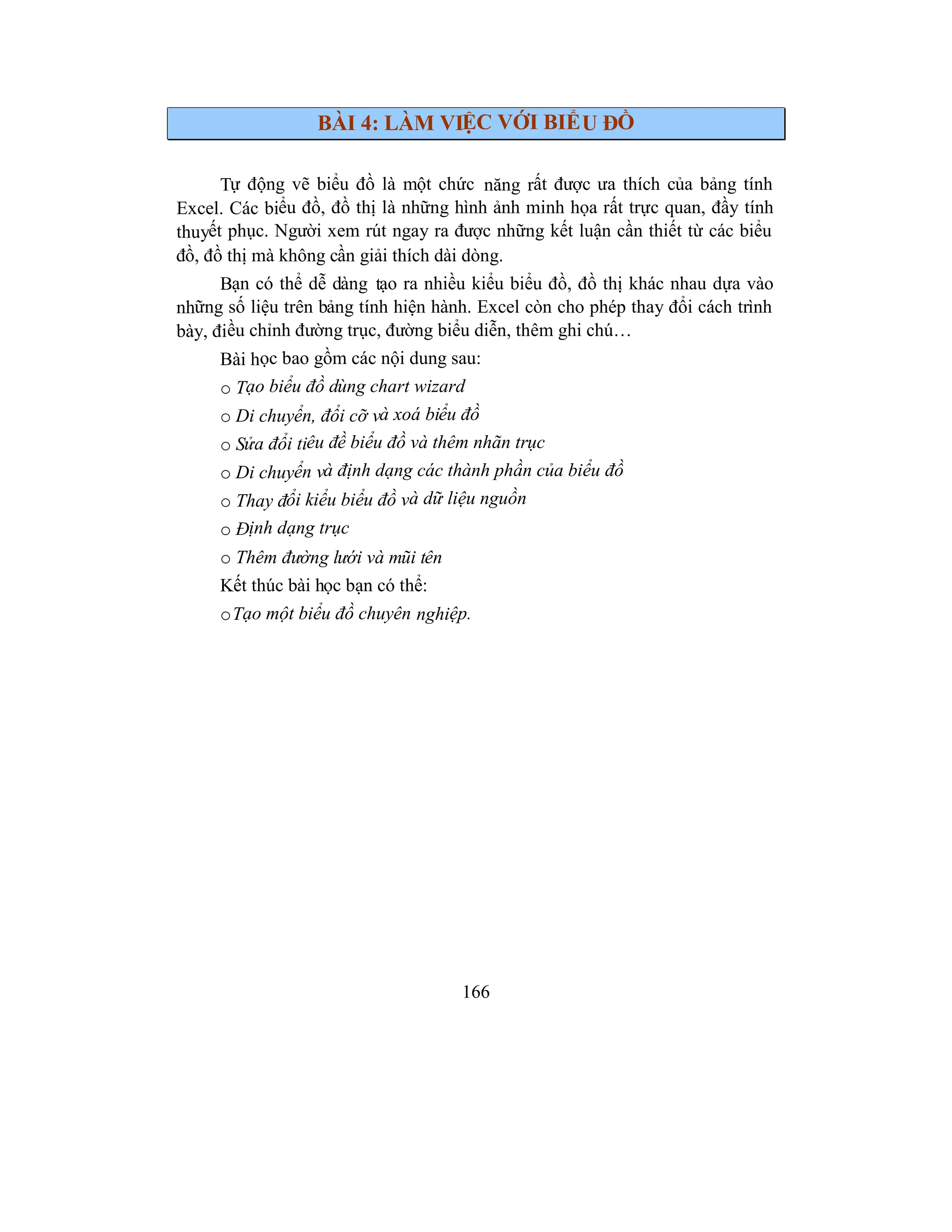 166
BÀI 4: LÀM VIỆC VỚI BIỂU ĐỒ
Tự động vẽ biểu đồ là một chức năng rất được ưa thích của bảng tính
Excel. Các biểu đồ, đồ thị là những hình ảnh minh họa rất trực quan, đầy tính
thuyết phục. Người xem rút ngay ra được những kết luận cần thiết từ các biểu
đồ, đồ thị mà không cần giải thích dài dòng.
Bạn có thể dễ dàng tạo ra nhiều kiểu biểu đồ, đồ thị khác nhau dựa vào
những số liệu trên bảng tính hiện hành. Excel còn cho phép thay đổi cách trình
bày, điều chỉnh đường trục, đường biểu diễn, thêm ghi chú…
Bài học bao gồm các nội dung sau:
o Tạo biểu đồ dùng chart wizard
o Di chuyển, đổi cỡ và xoá biểu đồ
o Sửa đổi tiêu đề biểu đồ và thêm nhãn trục
o Di chuyển và định dạng các thành phần của biểu đồ
o Thay đổi kiểu biểu đồ và dữ liệu nguồn
o Định dạng trục
o Thêm đường lưới và mũi tên
Kết thúc bài học bạn có thể:
oTạo một biểu đồ chuyên nghiệp.
 