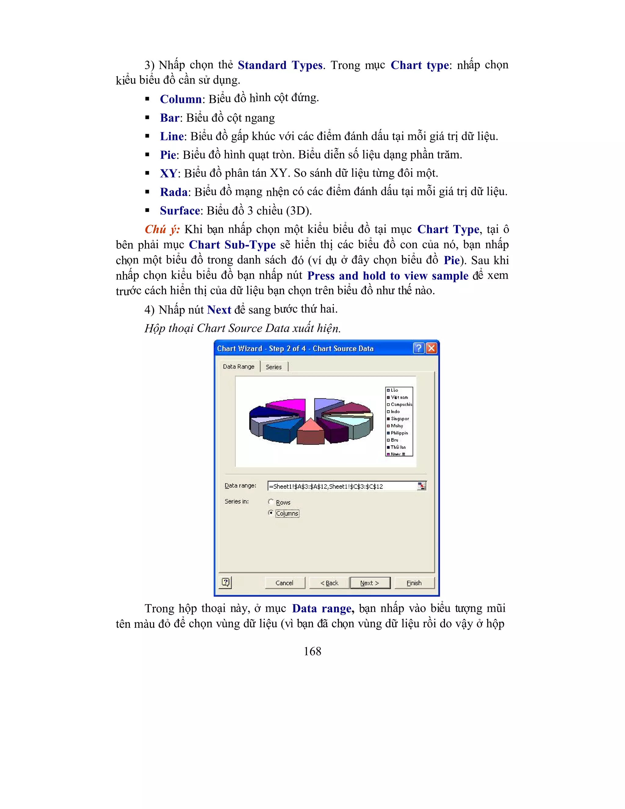 168
3) Nhấp chọn thẻ Standard Types. Trong mục Chart type: nhấp chọn
kiểu biểu đồ cần sử dụng.
 Column: Biểu đồ hình cột đứng.
 Bar: Biểu đồ cột ngang
 Line: Biểu đồ gấp khúc với các điểm đánh dấu tại mỗi giá trị dữ liệu.
 Pie: Biểu đồ hình quạt tròn. Biểu diễn số liệu dạng phần trăm.
 XY: Biểu đồ phân tán XY. So sánh dữ liệu từng đôi một.
 Rada: Biểu đồ mạng nhện có các điểm đánh dấu tại mỗi giá trị dữ liệu.
 Surface: Biểu đồ 3 chiều (3D).
Chú ý: Khi bạn nhấp chọn một kiểu biểu đồ tại mục Chart Type, tại ô
bên phải mục Chart Sub-Type sẽ hiển thị các biểu đồ con của nó, bạn nhấp
chọn một biểu đồ trong danh sách đó (ví dụ ở đây chọn biểu đồ Pie). Sau khi
nhấp chọn kiểu biểu đồ bạn nhấp nút Press and hold to view sample để xem
trước cách hiển thị của dữ liệu bạn chọn trên biểu đồ như thế nào.
4) Nhấp nút Next để sang bước thứ hai.
Hộp thoại Chart Source Data xuất hiện.
Trong hộp thoại này, ở mục Data range, bạn nhấp vào biểu tượng mũi
tên màu đỏ để chọn vùng dữ liệu (vì bạn đã chọn vùng dữ liệu rồi do vậy ở hộp
 