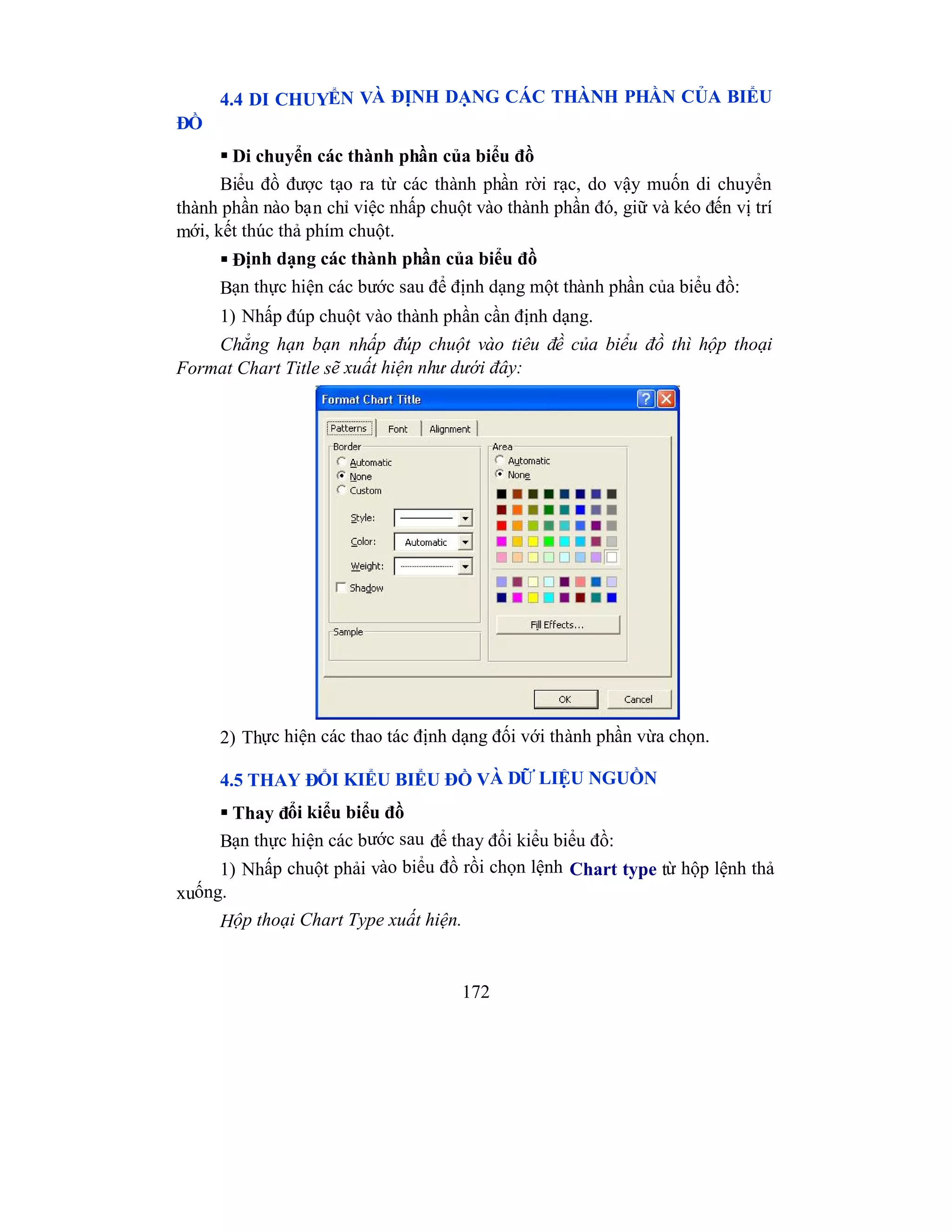 172
4.4 DI CHUYỂN VÀ ĐỊNH DẠNG CÁC THÀNH PHẦN CỦA BIỂU
ĐỒ
 Di chuyển các thành phần của biểu đồ
Biểu đồ được tạo ra từ các thành phần rời rạc, do vậy muốn di chuyển
thành phần nào bạn chỉ việc nhấp chuột vào thành phần đó, giữ và kéo đến vị trí
mới, kết thúc thả phím chuột.
 Định dạng các thành phần của biểu đồ
Bạn thực hiện các bước sau để định dạng một thành phần của biểu đồ:
1) Nhấp đúp chuột vào thành phần cần định dạng.
Chẳng hạn bạn nhấp đúp chuột vào tiêu đề của biểu đồ thì hộp thoại
Format Chart Title sẽ xuất hiện như dưới đây:
2) Thực hiện các thao tác định dạng đối với thành phần vừa chọn.
4.5 THAY ĐỔI KIỂU BIỂU ĐỒ VÀ DỮ LIỆU NGUỒN
 Thay đổi kiểu biểu đồ
Bạn thực hiện các bước sau để thay đổi kiểu biểu đồ:
1) Nhấp chuột phải vào biểu đồ rồi chọn lệnh Chart type từ hộp lệnh thả
xuống.
Hộp thoại Chart Type xuất hiện.
 