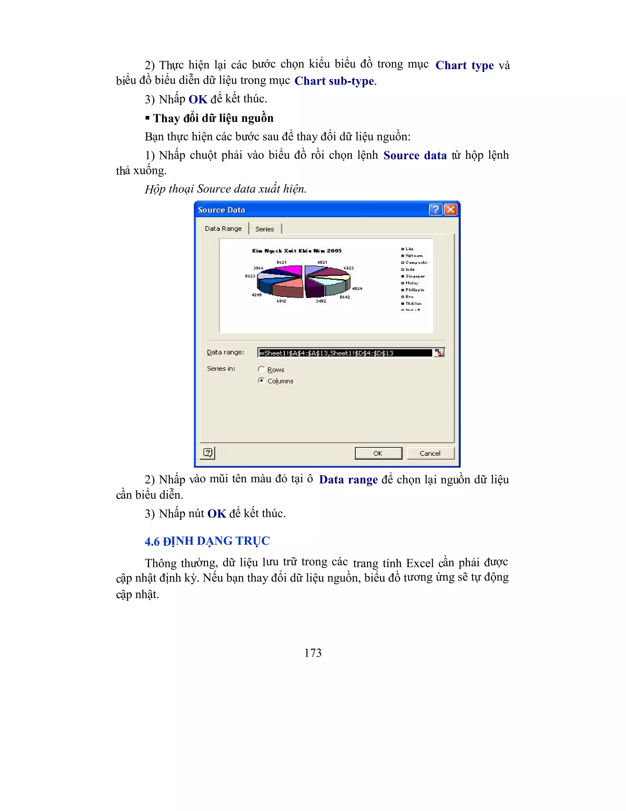 173
2) Thực hiện lại các bước chọn kiểu biểu đồ trong mục Chart type và
biểu đồ biểu diễn dữ liệu trong mục Chart sub-type.
3) Nhấp OK để kết thúc.
 Thay đổi dữ liệu nguồn
Bạn thực hiện các bước sau để thay đổi dữ liệu nguồn:
1) Nhấp chuột phải vào biểu đồ rồi chọn lệnh Source data từ hộp lệnh
thả xuống.
Hộp thoại Source data xuất hiện.
2) Nhấp vào mũi tên màu đỏ tại ô Data range để chọn lại nguồn dữ liệu
cần biểu diễn.
3) Nhấp nút OK để kết thúc.
4.6 ĐỊNH DẠNG TRỤC
Thông thường, dữ liệu lưu trữ trong các trang tính Excel cần phải được
cập nhật định kỳ. Nếu bạn thay đổi dữ liệu nguồn, biểu đồ tương ứng sẽ tự động
cập nhật.
 