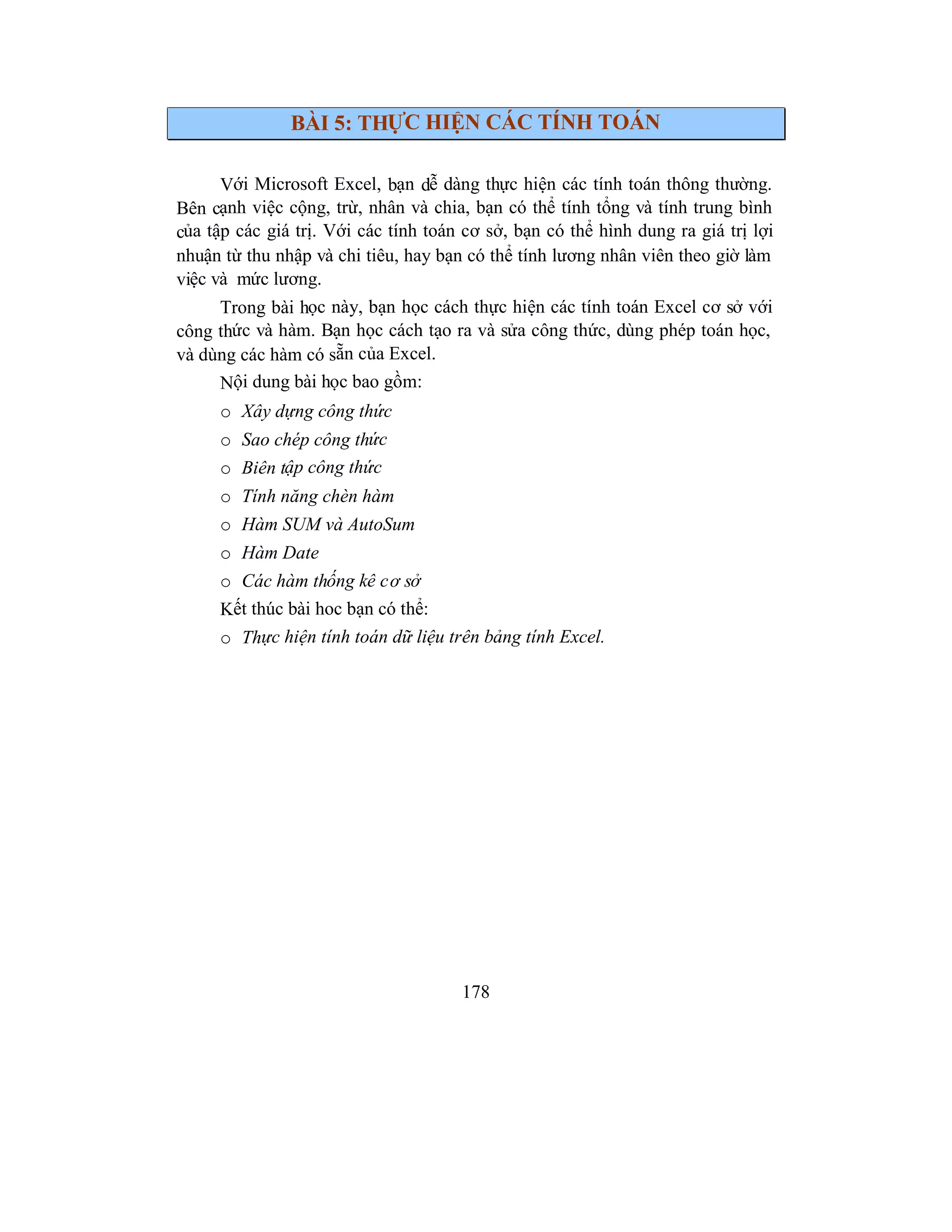 178
BÀI 5: THỰC HIỆN CÁC TÍNH TOÁN
Với Microsoft Excel, bạn dễ dàng thực hiện các tính toán thông thường.
Bên cạnh việc cộng, trừ, nhân và chia, bạn có thể tính tổng và tính trung bình
của tập các giá trị. Với các tính toán cơ sở, bạn có thể hình dung ra giá trị lợi
nhuận từ thu nhập và chi tiêu, hay bạn có thể tính lương nhân viên theo giờ làm
việc và mức lương.
Trong bài học này, bạn học cách thực hiện các tính toán Excel cơ sở với
công thức và hàm. Bạn học cách tạo ra và sửa công thức, dùng phép toán học,
và dùng các hàm có sẵn của Excel.
Nội dung bài học bao gồm:
o Xây dựng công thức
o Sao chép công thức
o Biên tập công thức
o Tính năng chèn hàm
o Hàm SUM và AutoSum
o Hàm Date
o Các hàm thống kê cơ sở
Kết thúc bài hoc bạn có thể:
o Thực hiện tính toán dữ liệu trên bảng tính Excel.
 
