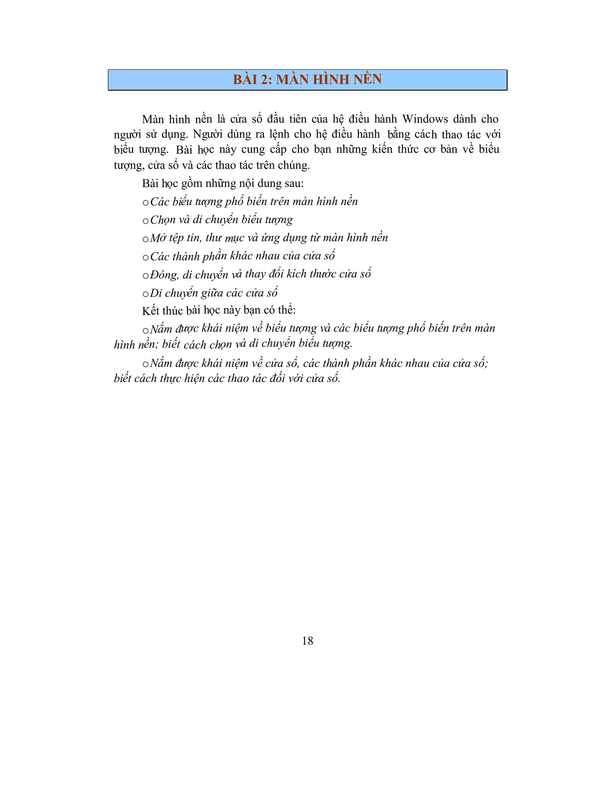 18
BÀI 2: MÀN HÌNH NỀN
Màn hình nền là cửa sổ đầu tiên của hệ điều hành Windows dành cho
người sử dụng. Người dùng ra lệnh cho hệ điều hành bằng cách thao tác với
biểu tượng. Bài học này cung cấp cho bạn những kiến thức cơ bản về biểu
tượng, cửa sổ và các thao tác trên chúng.
Bài học gồm những nội dung sau:
oCác biểu tượng phổ biến trên màn hình nền
oChọn và di chuyển biểu tượng
oMở tệp tin, thư mục và ứng dụng từ màn hình nền
oCác thành phần khác nhau của cửa sổ
oĐóng, di chuyển và thay đổi kích thước cửa sổ
oDi chuyển giữa các cửa sổ
Kết thúc bài học này bạn có thể:
oNắm được khái niệm về biểu tượng và các biểu tượng phổ biến trên màn
hình nền; biết cách chọn và di chuyển biểu tượng.
oNắm được khái niệm về cửa sổ, các thành phần khác nhau của cửa sổ;
biết cách thực hiện các thao tác đối với cửa sổ.
 