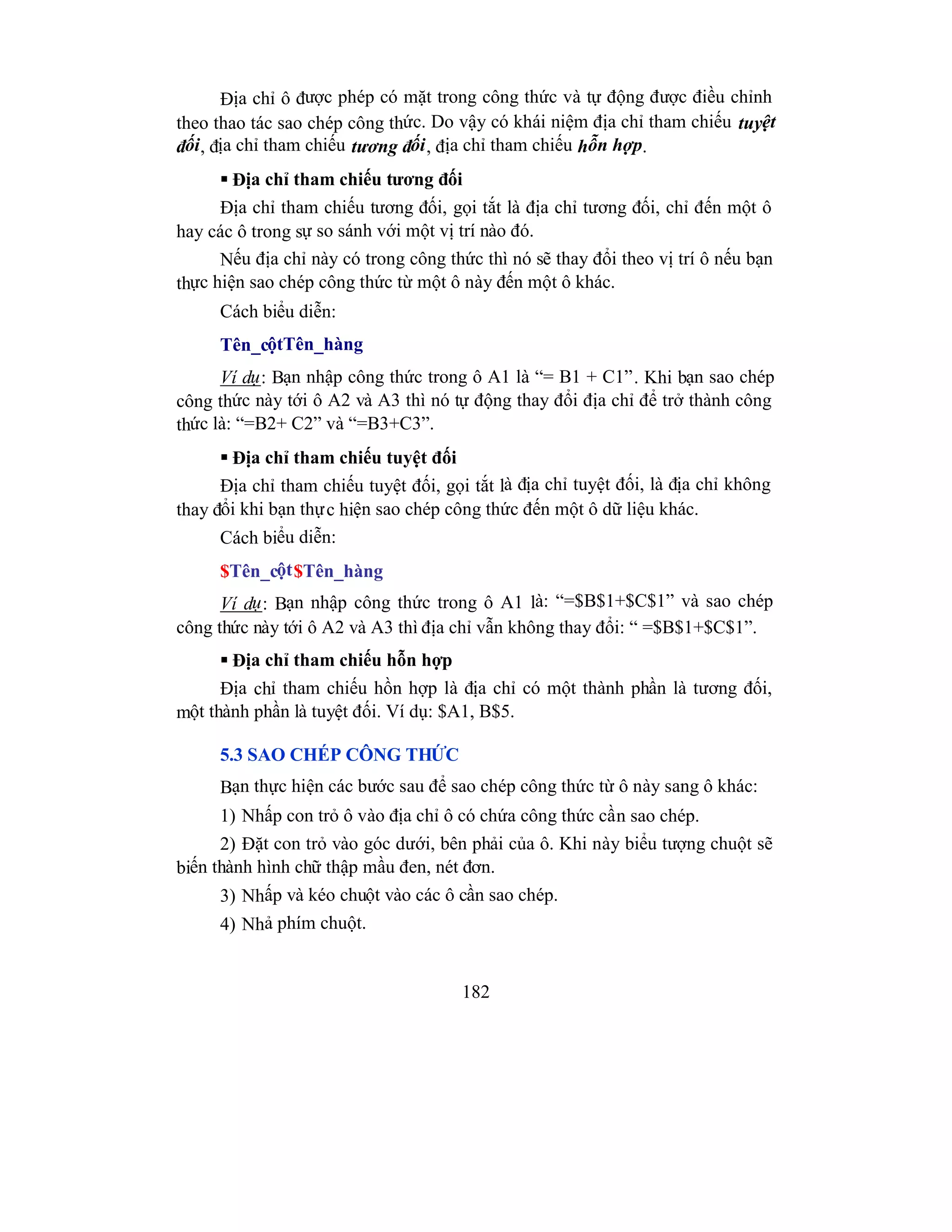 182
Địa chỉ ô được phép có mặt trong công thức và tự động được điều chỉnh
theo thao tác sao chép công thức. Do vậy có khái niệm địa chỉ tham chiếu tuyệt
đối, địa chỉ tham chiếu tương đối, địa chỉ tham chiếu hỗn hợp.
 Địa chỉ tham chiếu tương đối
Địa chỉ tham chiếu tương đối, gọi tắt là địa chỉ tương đối, chỉ đến một ô
hay các ô trong sự so sánh với một vị trí nào đó.
Nếu địa chỉ này có trong công thức thì nó sẽ thay đổi theo vị trí ô nếu bạn
thực hiện sao chép công thức từ một ô này đến một ô khác.
Cách biểu diễn:
Tên_cộtTên_hàng
Ví dụ: Bạn nhập công thức trong ô A1 là “= B1 + C1”. Khi bạn sao chép
công thức này tới ô A2 và A3 thì nó tự động thay đổi địa chỉ để trở thành công
thức là: “=B2+ C2” và “=B3+C3”.
 Địa chỉ tham chiếu tuyệt đối
Địa chỉ tham chiếu tuyệt đối, gọi tắt là địa chỉ tuyệt đối, là địa chỉ không
thay đổi khi bạn thực hiện sao chép công thức đến một ô dữ liệu khác.
Cách biểu diễn:
$Tên_cột$Tên_hàng
Ví dụ: Bạn nhập công thức trong ô A1 là: “=$B$1+$C$1” và sao chép
công thức này tới ô A2 và A3 thì địa chỉ vẫn không thay đổi: “ =$B$1+$C$1”.
 Địa chỉ tham chiếu hỗn hợp
Địa chỉ tham chiếu hồn hợp là địa chỉ có một thành phần là tương đối,
một thành phần là tuyệt đối. Ví dụ: $A1, B$5.
5.3 SAO CHÉP CÔNG THỨC
Bạn thực hiện các bước sau để sao chép công thức từ ô này sang ô khác:
1) Nhấp con trỏ ô vào địa chỉ ô có chứa công thức cần sao chép.
2) Đặt con trỏ vào góc dưới, bên phải của ô. Khi này biểu tượng chuột sẽ
biến thành hình chữ thập mầu đen, nét đơn.
3) Nhấp và kéo chuột vào các ô cần sao chép.
4) Nhả phím chuột.
 