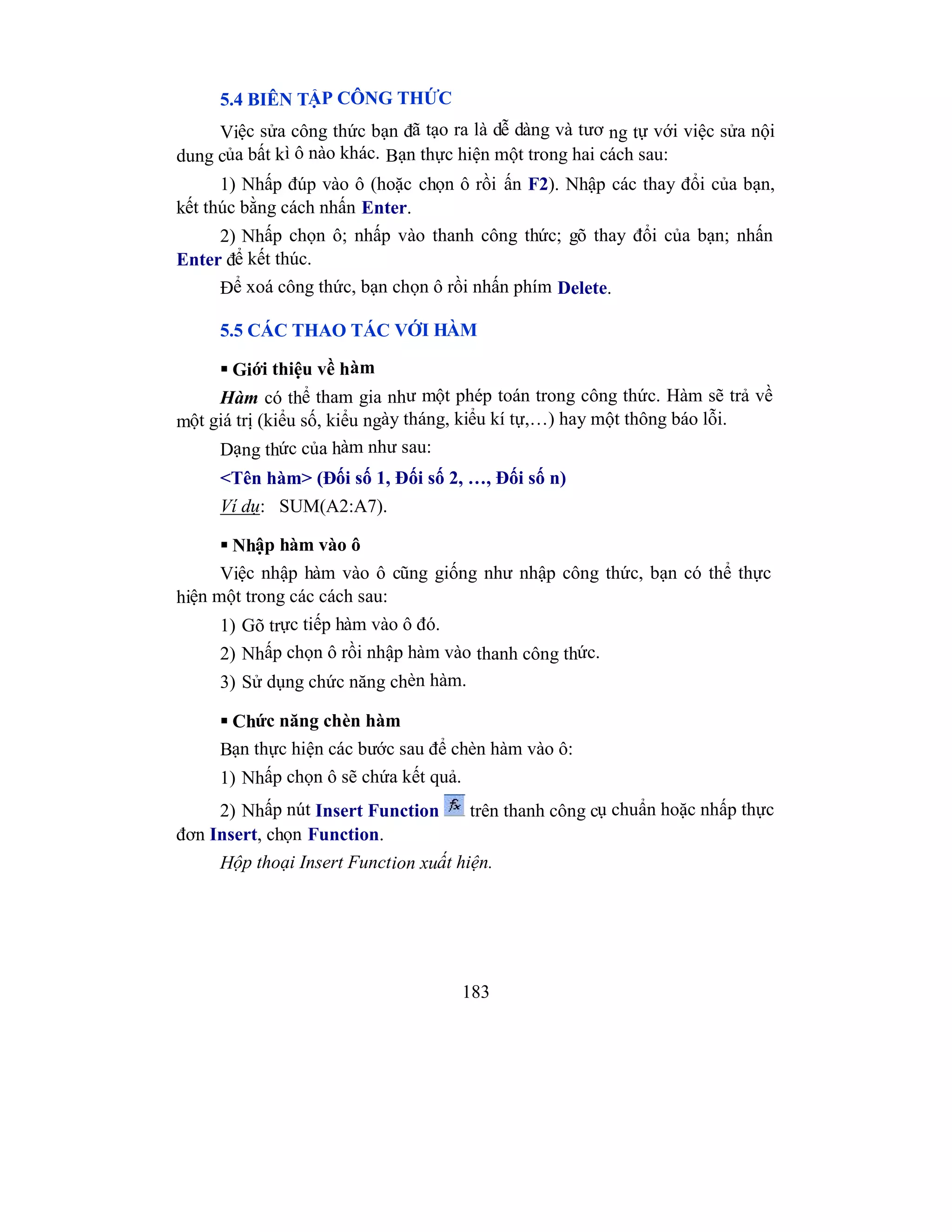 183
5.4 BIÊN TẬP CÔNG THỨC
Việc sửa công thức bạn đã tạo ra là dễ dàng và tươ ng tự với việc sửa nội
dung của bất kì ô nào khác. Bạn thực hiện một trong hai cách sau:
1) Nhấp đúp vào ô (hoặc chọn ô rồi ấn F2). Nhập các thay đổi của bạn,
kết thúc bằng cách nhấn Enter.
2) Nhấp chọn ô; nhấp vào thanh công thức; gõ thay đổi của bạn; nhấn
Enter để kết thúc.
Để xoá công thức, bạn chọn ô rồi nhấn phím Delete.
5.5 CÁC THAO TÁC VỚI HÀM
 Giới thiệu về hàm
Hàm có thể tham gia như một phép toán trong công thức. Hàm sẽ trả về
một giá trị (kiểu số, kiểu ngày tháng, kiểu kí tự,…) hay một thông báo lỗi.
Dạng thức của hàm như sau:
<Tên hàm> (Đối số 1, Đối số 2, …, Đối số n)
Ví dụ: SUM(A2:A7).
 Nhập hàm vào ô
Việc nhập hàm vào ô cũng giống như nhập công thức, bạn có thể thực
hiện một trong các cách sau:
1) Gõ trực tiếp hàm vào ô đó.
2) Nhấp chọn ô rồi nhập hàm vào thanh công thức.
3) Sử dụng chức năng chèn hàm.
 Chức năng chèn hàm
Bạn thực hiện các bước sau để chèn hàm vào ô:
1) Nhấp chọn ô sẽ chứa kết quả.
2) Nhấp nút Insert Function trên thanh công cụ chuẩn hoặc nhấp thực
đơn Insert, chọn Function.
Hộp thoại Insert Function xuất hiện.
 