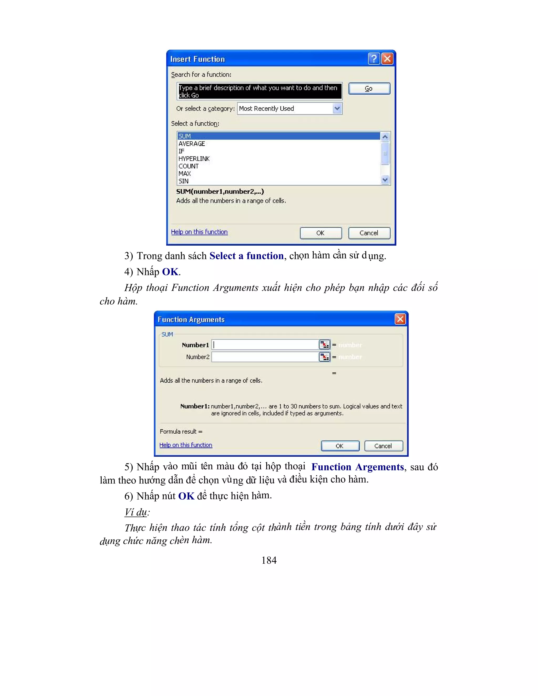 184
3) Trong danh sách Select a function, chọn hàm cần sử dụng.
4) Nhấp OK.
Hộp thoại Function Arguments xuất hiện cho phép bạn nhập các đối số
cho hàm.
5) Nhấp vào mũi tên màu đỏ tại hộp thoại Function Argements, sau đó
làm theo hướng dẫn để chọn vùng dữ liệu và điều kiện cho hàm.
6) Nhấp nút OK để thực hiện hàm.
Ví dụ:
Thực hiện thao tác tính tổng cột thành tiền trong bảng tính dưới đây sử
dụng chức năng chèn hàm.
 