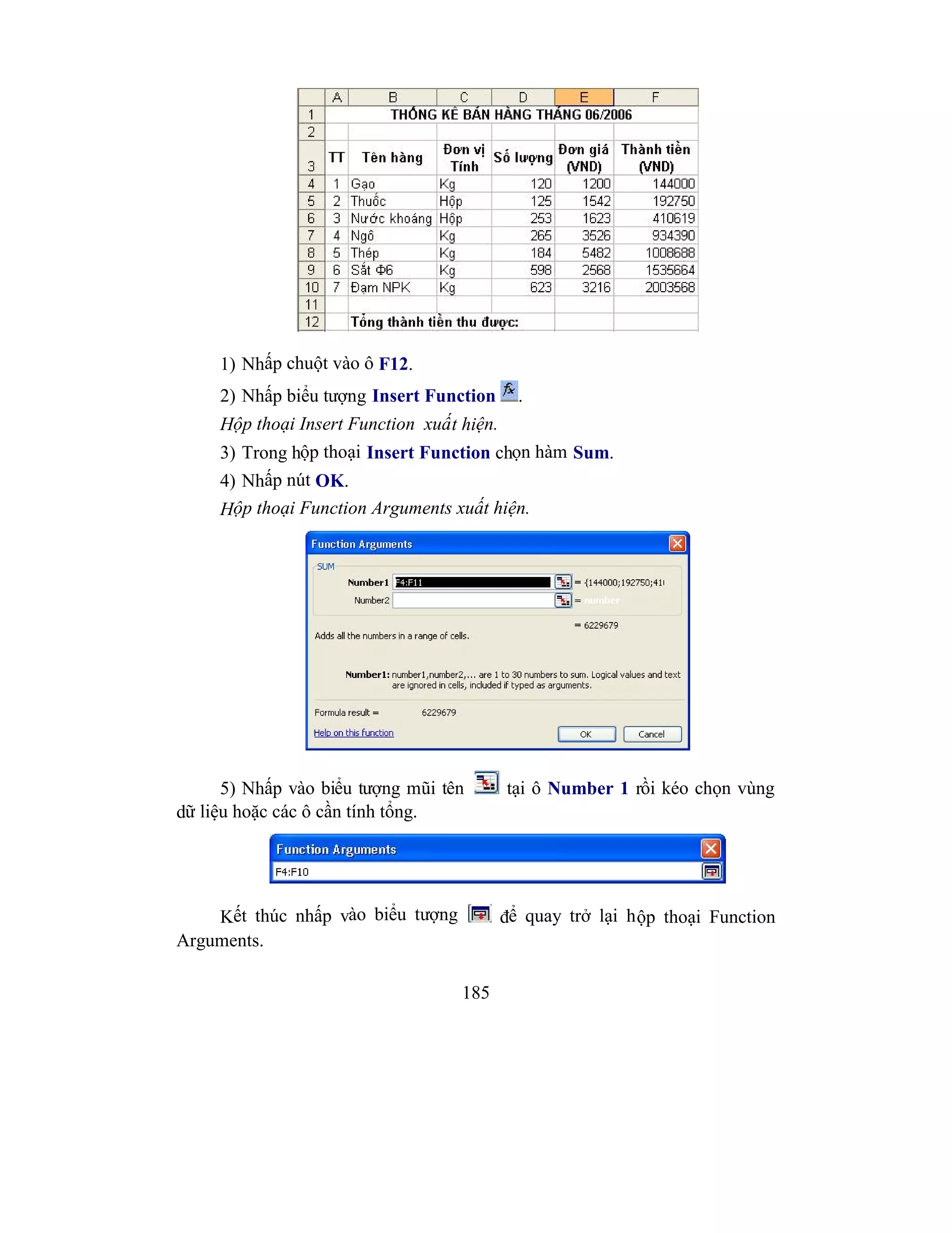 185
1) Nhấp chuột vào ô F12.
2) Nhấp biểu tượng Insert Function .
Hộp thoại Insert Function xuất hiện.
3) Trong hộp thoại Insert Function chọn hàm Sum.
4) Nhấp nút OK.
Hộp thoại Function Arguments xuất hiện.
5) Nhấp vào biểu tượng mũi tên tại ô Number 1 rồi kéo chọn vùng
dữ liệu hoặc các ô cần tính tổng.
Kết thúc nhấp vào biểu tượng để quay trở lại hộp thoại Function
Arguments.
 