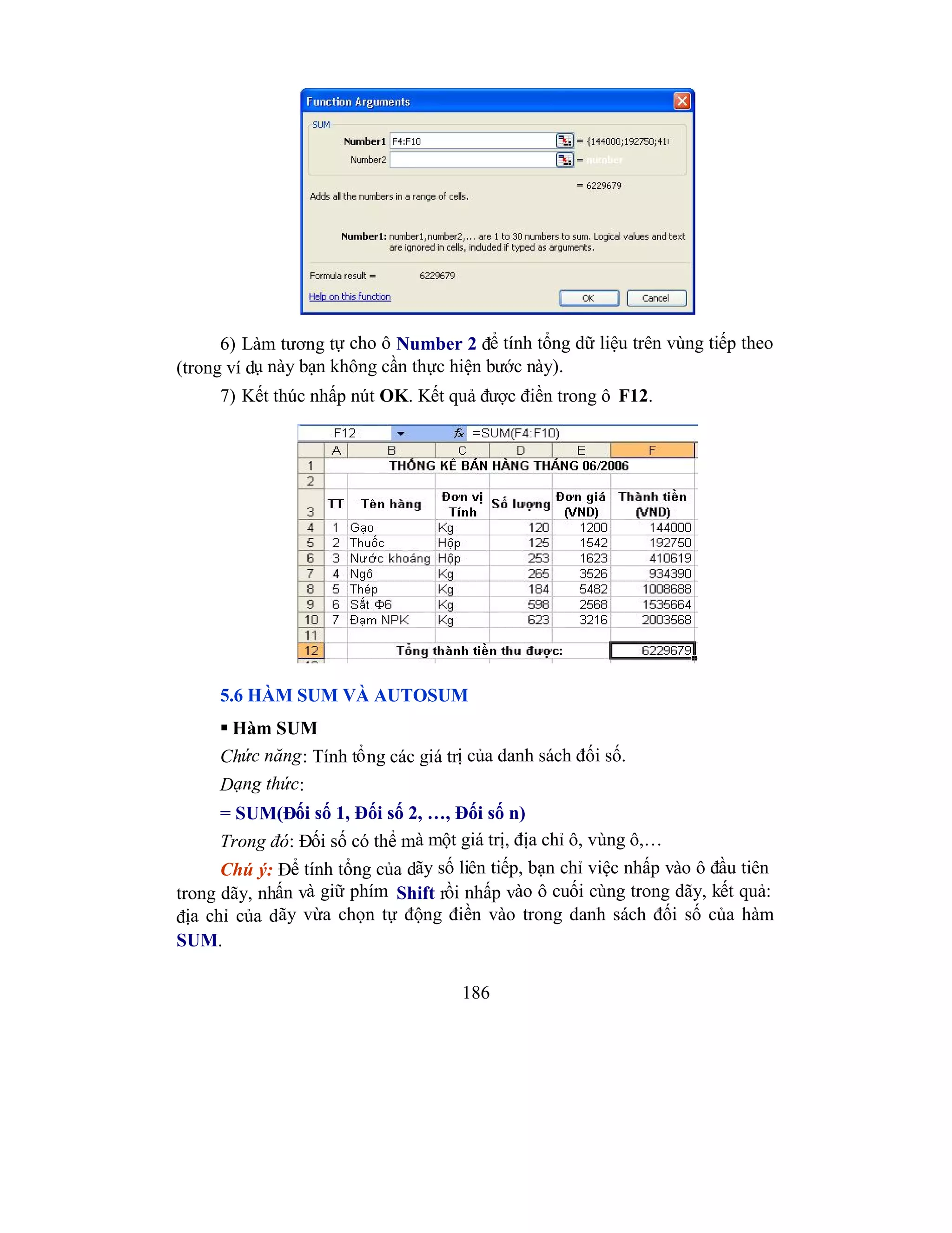 186
6) Làm tương tự cho ô Number 2 để tính tổng dữ liệu trên vùng tiếp theo
(trong ví dụ này bạn không cần thực hiện bước này).
7) Kết thúc nhấp nút OK. Kết quả được điền trong ô F12.
5.6 HÀM SUM VÀ AUTOSUM
 Hàm SUM
Chức năng: Tính tổng các giá trị của danh sách đối số.
Dạng thức:
= SUM(Đối số 1, Đối số 2, …, Đối số n)
Trong đó: Đối số có thể mà một giá trị, địa chỉ ô, vùng ô,…
Chú ý: Để tính tổng của dãy số liên tiếp, bạn chỉ việc nhấp vào ô đầu tiên
trong dãy, nhấn và giữ phím Shift rồi nhấp vào ô cuối cùng trong dãy, kết quả:
địa chỉ của dãy vừa chọn tự động điền vào trong danh sách đối số của hàm
SUM.
 
