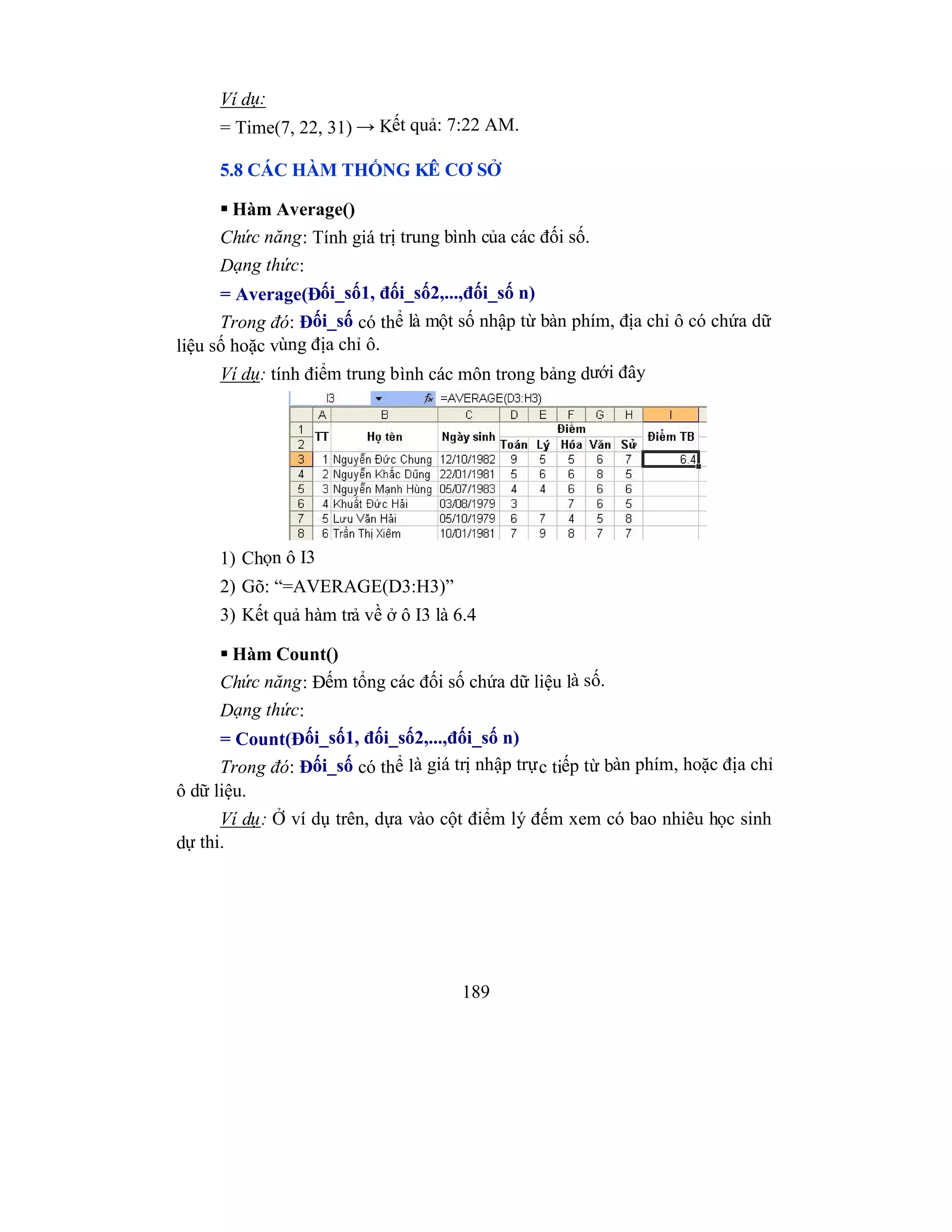 189
Ví dụ:
= Time(7, 22, 31) → Kết quả: 7:22 AM.
5.8 CÁC HÀM THỐNG KÊ CƠ SỞ
 Hàm Average()
Chức năng: Tính giá trị trung bình của các đối số.
Dạng thức:
= Average(Đối_số1, đối_số2,...,đối_số n)
Trong đó: Đối_số có thể là một số nhập từ bàn phím, địa chỉ ô có chứa dữ
liệu số hoặc vùng địa chỉ ô.
Ví dụ: tính điểm trung bình các môn trong bảng dưới đây
1) Chọn ô I3
2) Gõ: “=AVERAGE(D3:H3)”
3) Kết quả hàm trả về ở ô I3 là 6.4
 Hàm Count()
Chức năng: Đếm tổng các đối số chứa dữ liệu là số.
Dạng thức:
= Count(Đối_số1, đối_số2,...,đối_số n)
Trong đó: Đối_số có thể là giá trị nhập trực tiếp từ bàn phím, hoặc địa chỉ
ô dữ liệu.
Ví dụ: Ở ví dụ trên, dựa vào cột điểm lý đếm xem có bao nhiêu học sinh
dự thi.
 