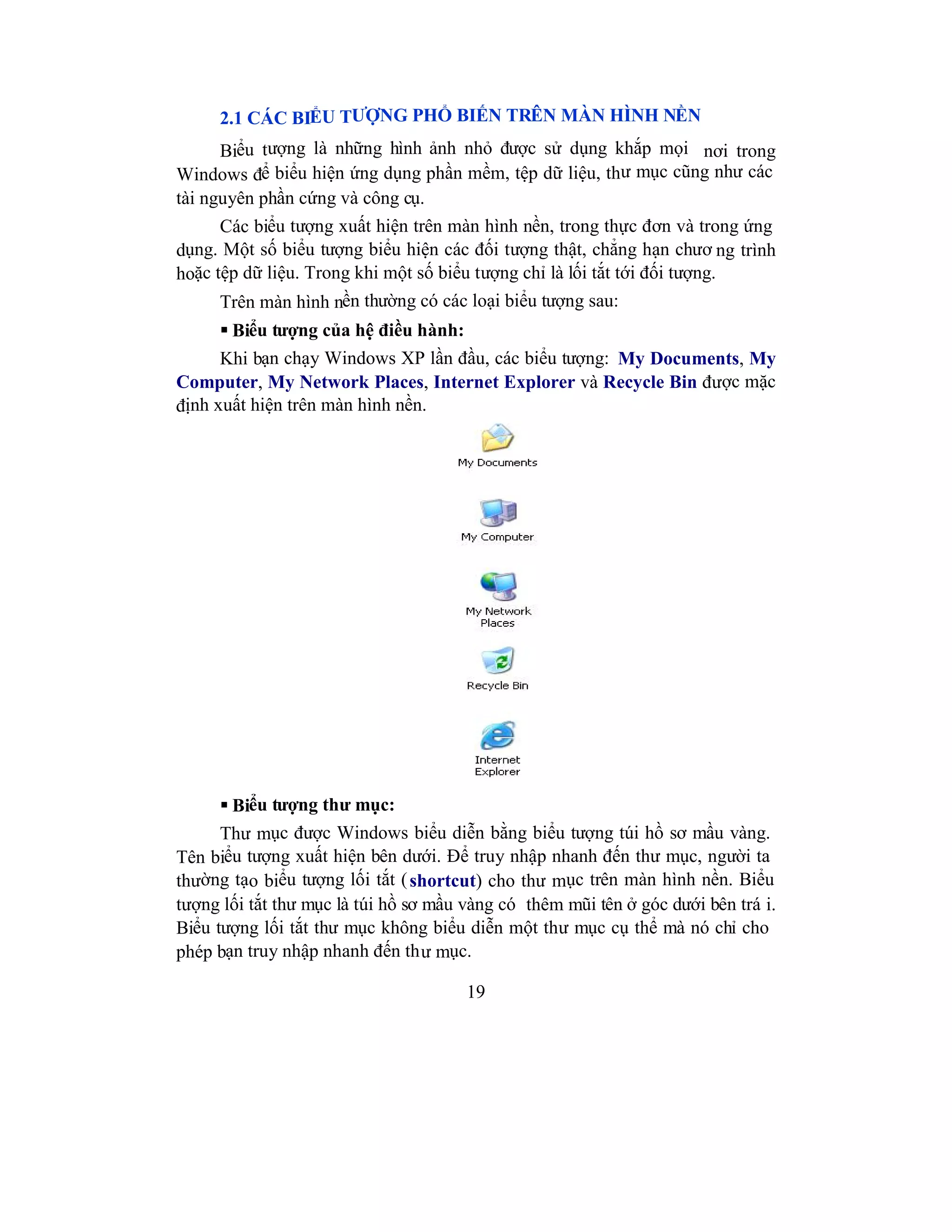 19
2.1 CÁC BIỂU TƯỢNG PHỔ BIẾN TRÊN MÀN HÌNH NỀN
Biểu tượng là những hình ảnh nhỏ được sử dụng khắp mọi nơi trong
Windows để biểu hiện ứng dụng phần mềm, tệp dữ liệu, thư mục cũng như các
tài nguyên phần cứng và công cụ.
Các biểu tượng xuất hiện trên màn hình nền, trong thực đơn và trong ứng
dụng. Một số biểu tượng biểu hiện các đối tượng thật, chẳng hạn chươ ng trình
hoặc tệp dữ liệu. Trong khi một số biểu tượng chỉ là lối tắt tới đối tượng.
Trên màn hình nền thường có các loại biểu tượng sau:
 Biểu tượng của hệ điều hành:
Khi bạn chạy Windows XP lần đầu, các biểu tượng: My Documents, My
Computer, My Network Places, Internet Explorer và Recycle Bin được mặc
định xuất hiện trên màn hình nền.
 Biểu tượng thư mục:
Thư mục được Windows biểu diễn bằng biểu tượng túi hồ sơ mầu vàng.
Tên biểu tượng xuất hiện bên dưới. Để truy nhập nhanh đến thư mục, người ta
thường tạo biểu tượng lối tắt (shortcut) cho thư mục trên màn hình nền. Biểu
tượng lối tắt thư mục là túi hồ sơ mầu vàng có thêm mũi tên ở góc dưới bên trá i.
Biểu tượng lối tắt thư mục không biểu diễn một thư mục cụ thể mà nó chỉ cho
phép bạn truy nhập nhanh đến thư mục.
 