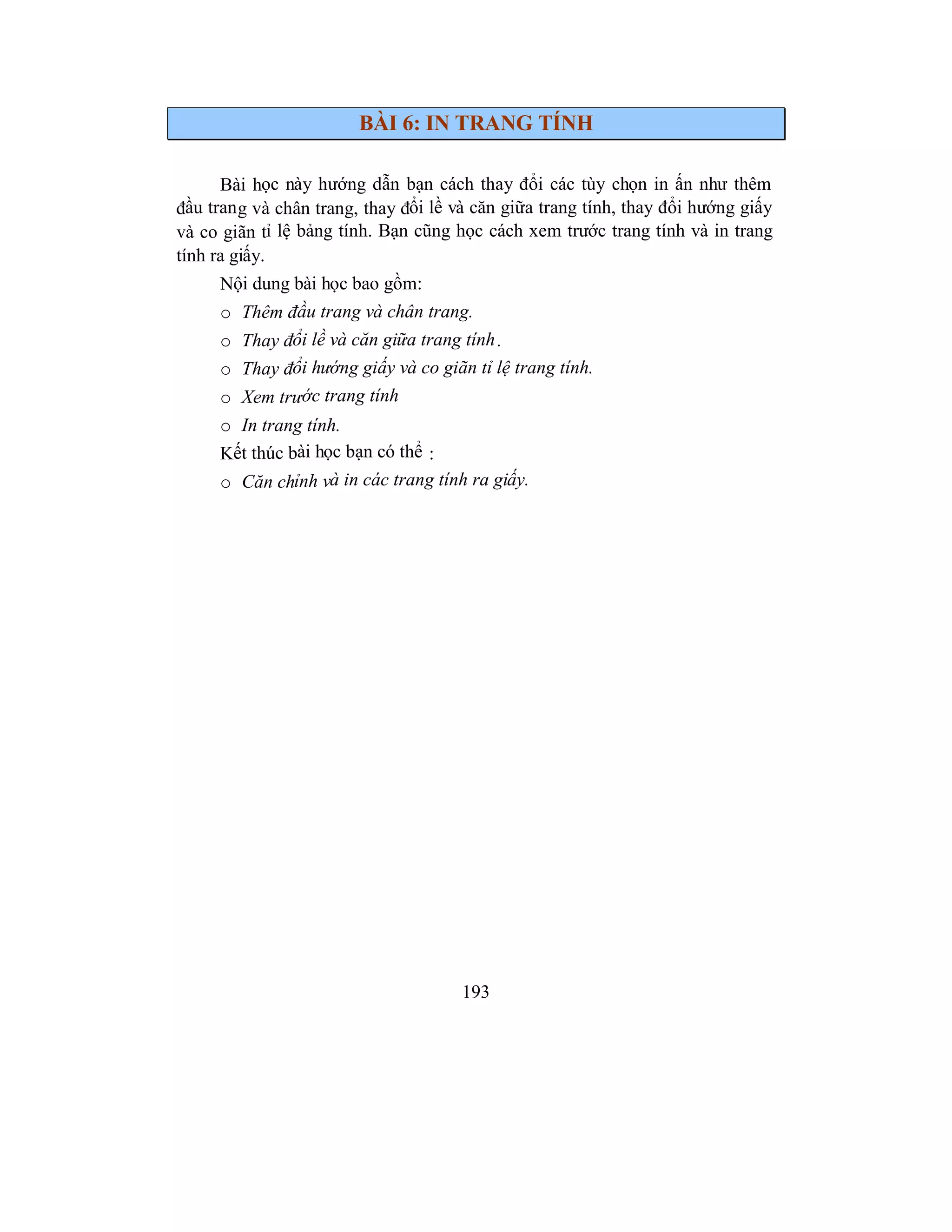 193
BÀI 6: IN TRANG TÍNH
Bài học này hướng dẫn bạn cách thay đổi các tùy chọn in ấn như thêm
đầu trang và chân trang, thay đổi lề và căn giữa trang tính, thay đổi hướng giấy
và co giãn tỉ lệ bảng tính. Bạn cũng học cách xem trước trang tính và in trang
tính ra giấy.
Nội dung bài học bao gồm:
o Thêm đầu trang và chân trang.
o Thay đổi lề và căn giữa trang tính.
o Thay đổi hướng giấy và co giãn tỉ lệ trang tính.
o Xem trước trang tính
o In trang tính.
Kết thúc bài học bạn có thể :
o Căn chỉnh và in các trang tính ra giấy.
 