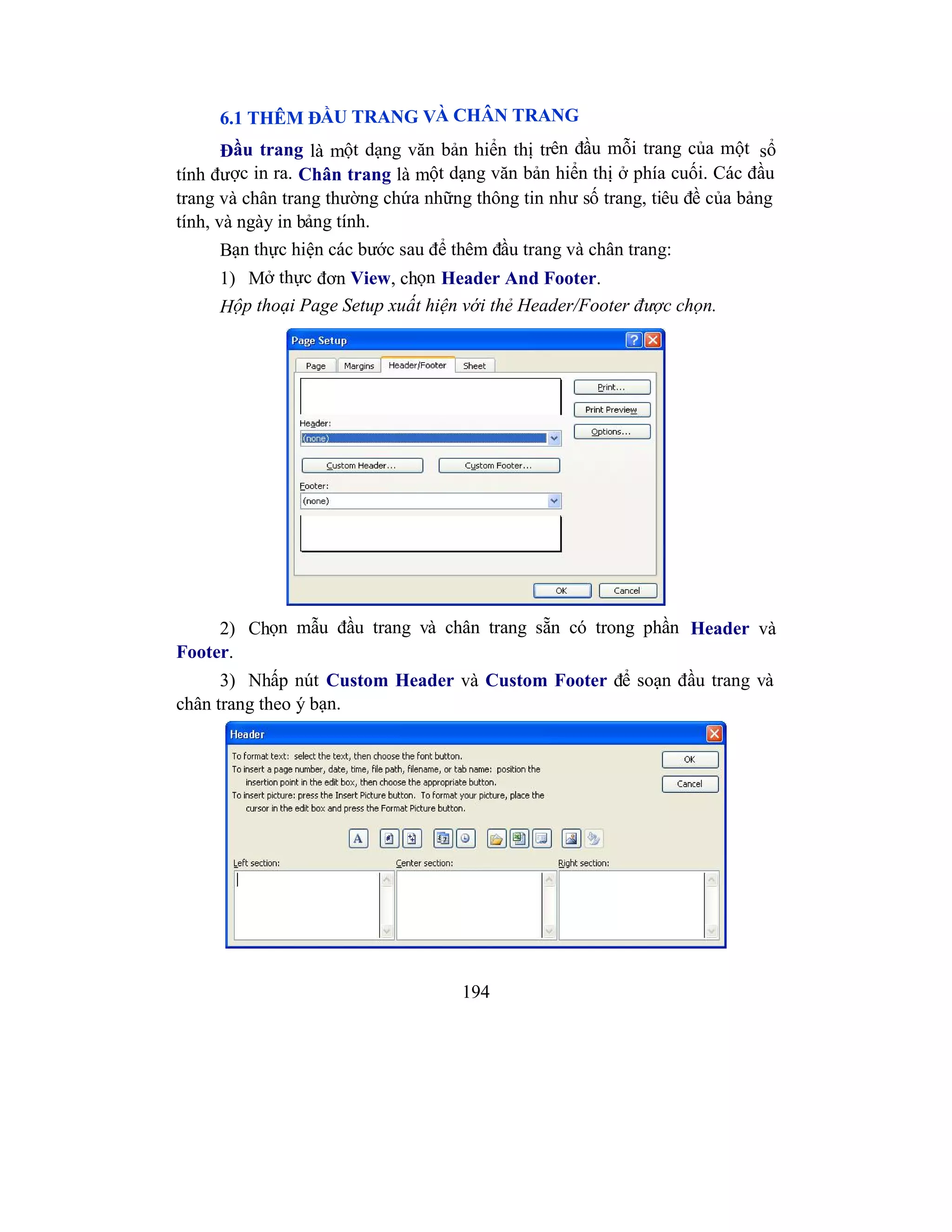 194
6.1 THÊM ĐẦU TRANG VÀ CHÂN TRANG
Đầu trang là một dạng văn bản hiển thị trên đầu mỗi trang của một sổ
tính được in ra. Chân trang là một dạng văn bản hiển thị ở phía cuối. Các đầu
trang và chân trang thường chứa những thông tin như số trang, tiêu đề của bảng
tính, và ngày in bảng tính.
Bạn thực hiện các bước sau để thêm đầu trang và chân trang:
1) Mở thực đơn View, chọn Header And Footer.
Hộp thoại Page Setup xuất hiện với thẻ Header/Footer được chọn.
2) Chọn mẫu đầu trang và chân trang sẵn có trong phần Header và
Footer.
3) Nhấp nút Custom Header và Custom Footer để soạn đầu trang và
chân trang theo ý bạn.
 