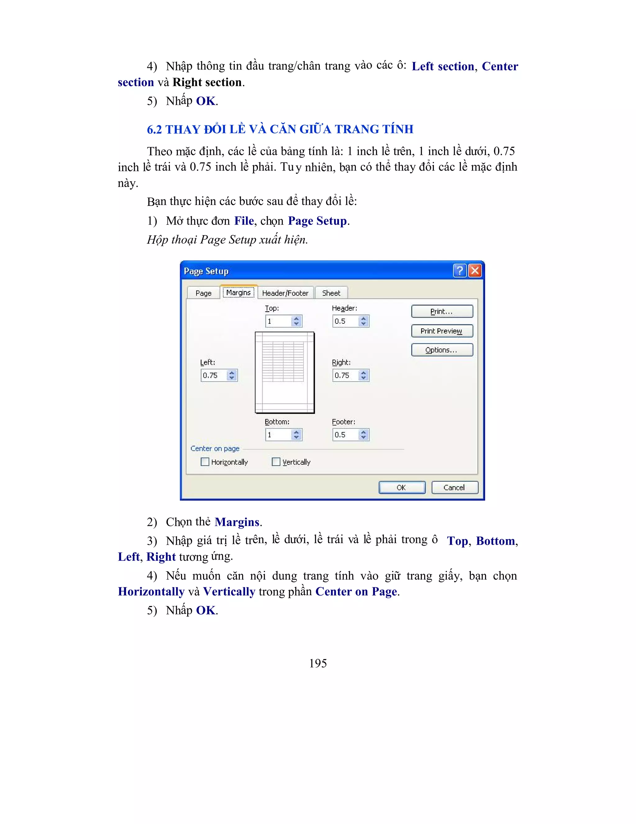 195
4) Nhập thông tin đầu trang/chân trang vào các ô: Left section, Center
section và Right section.
5) Nhấp OK.
6.2 THAY ĐỔI LỀ VÀ CĂN GIỮA TRANG TÍNH
Theo mặc định, các lề của bảng tính là: 1 inch lề trên, 1 inch lề dưới, 0.75
inch lề trái và 0.75 inch lề phải. Tuy nhiên, bạn có thể thay đổi các lề mặc định
này.
Bạn thực hiện các bước sau để thay đổi lề:
1) Mở thực đơn File, chọn Page Setup.
Hộp thoại Page Setup xuất hiện.
2) Chọn thẻ Margins.
3) Nhập giá trị lề trên, lề dưới, lề trái và lề phải trong ô Top, Bottom,
Left, Right tương ứng.
4) Nếu muốn căn nội dung trang tính vào giữ trang giấy, bạn chọn
Horizontally và Vertically trong phần Center on Page.
5) Nhấp OK.
 
